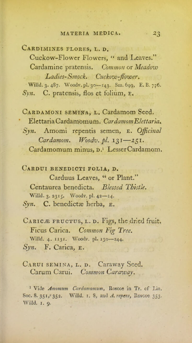 CaRDIMINES FLORES, L. D. Cuckow-Flower Flowers, and Leaves.” Cardamine pratensis. Common or Meadow Ladies-Smock. Ciickow-Jiower. Wind. 3. 487, Woodv.pl. 30—143. Sm. 699, E. B. 776. Syn. C. pratensis, flos et folium, e. Cardamoni SEMINA, L. Cardamom Seed. ’ ElcttariaCardamomum. CardamomLlettaria, Syn. Amomi rcpentis semen, e. Officinal Cardamom. IVoodv. pJ. 131—^51. Cardamomum minus, d.' LesserCardamom. Cardut benedicti folia, d. Carduus Leaves, “ or Plant.” Centaurea benedicta. Blessed Thistle. Willd. 3. 2315. Woodv. pi. 42—14. Syn. C. benedicta^ herba, e. Caric^ fructus, l. d. Figs, the dried fruit. Ficus Carica. Commoji Fig Tree. Willd. 4. 1131. Woodv. pi. 130—244, Syn. F. Carica, e. Carui SEMINA, L. D. Caraway Seed. Carum Carui. Common Caraway. ’ Vide Amomum Cardamomum, Roscoe in Tr. cf Lin. Soc. 8. 35i,+ 352. Willd. i. 8, and//. rcpewj, Roscoe 353. Willd. I. 9.