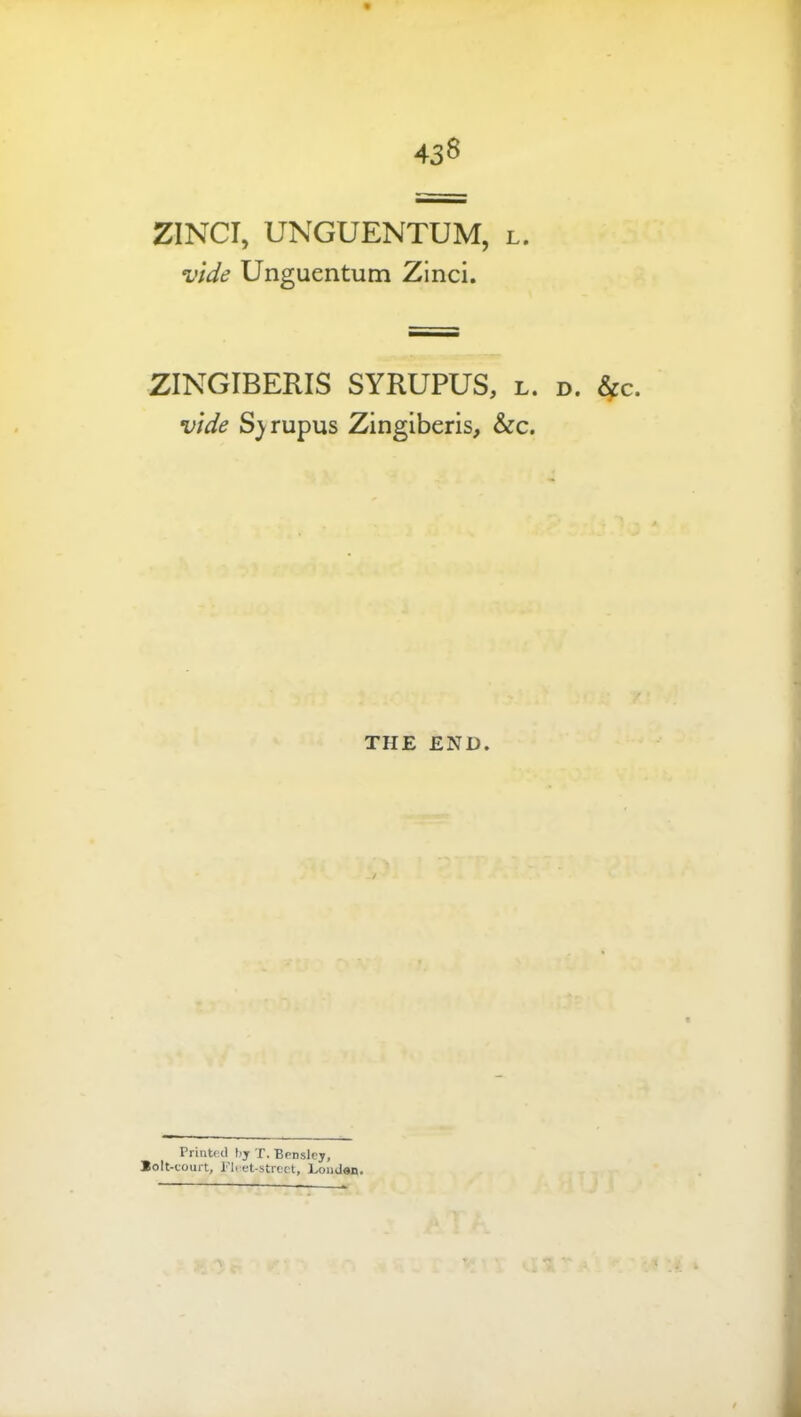 43^ ZINCI, UNGUENTUM, l. vide Unguentum Zinci. ZINGIBERIS SYRUPUS, l. d. ^c. vide S^rupus Zingiberis, &c. THE END. Printed bj X. Benslcj, Bolt-court, Fleet-street, Loiiden,