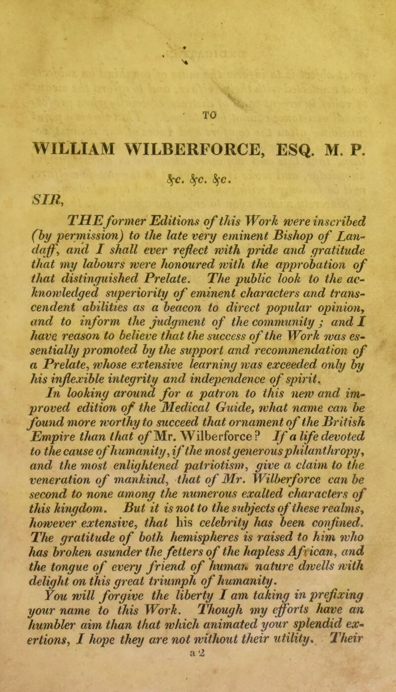 SfC. S^'C. SIR, THE former Editions of this Work were inscribed (by permission) to the late very eminent Bishop of Lan- daf, and I shall ever reflect with pride and gratitude that my labours were honoured with the approbation of that distinguished Prelate. The public look to the ac- knowledged s^iperiority of eminent characters and trans- cendent abilities as a beacon to direct popular opinion, and to inform the judgment of the community ; and X have reason to believe that the success of the Work ovas es- sentially promoted by the support and recommendation of a Prelate, whose extensive learning was exceeded only by his inflexible integrity and independence of spirit. In looking around for a patron to this new and im- proved edition of the Medical Guide, what name can he found more worthy to succeed that ornament of the British Empire than that q/’Mr. Wilberforce ? If a life devoted to the cause of humanity, if the most generous philanthropy, and the most enlightened patriotism, give a claim to the veneration of mankind, that of Mr, Wilberforce can he second to none among the numerous exalted characters of this kingdom. But it is not to the subjects of these realms, however extensive, that his celebrity has been confined. The gratitude of both hemispheres is raised to him who has broken asunder the fetters of the hapless African, and the tongue of every friend of humait nature dwells with delight on this great triumph of humanity. You will forgive the liberty I am taking in prefixing your name to this Work. Though my cffoi'is have an humbler aim than that which animated your splendid ex- ertions, I hope they are not without their utility. Their