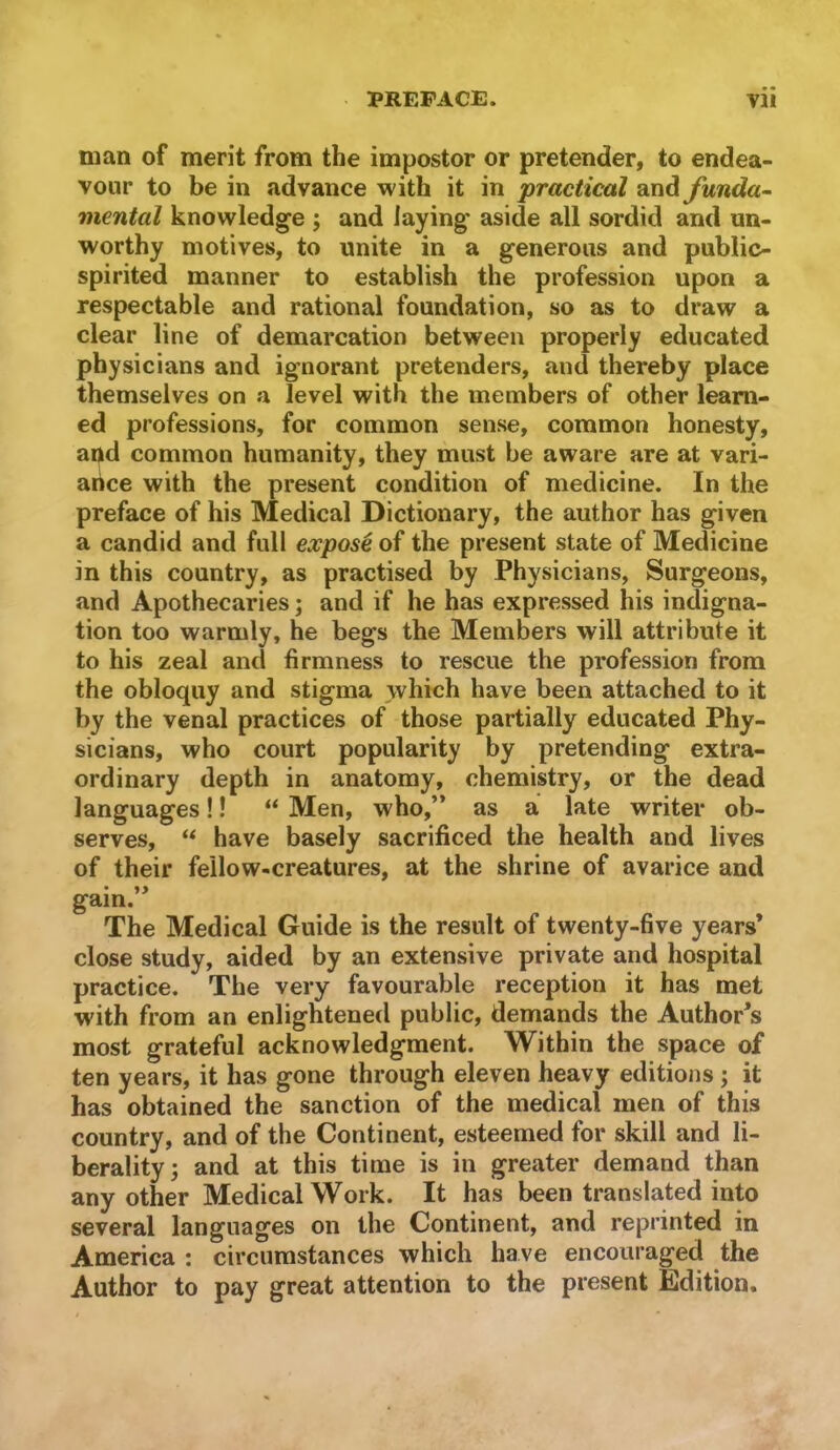 man of merit from the impostor or pretender, to endea- vour to be in advance with it in practical and funda^ mental knowledge ; and laying aside all sordid and un- worthy motives, to unite in a generous and public- spirited manner to establish the profession upon a respectable and rational foundation, so as to draw a clear line of demarcation between properly educated physicians and ignorant pretenders, and thereby place themselves on a level with the members of other learn- ed professions, for common sense, common honesty, and common humanity, they must be aware are at vari- arice with the present condition of medicine. In the preface of his Medical Dictionary, the author has given a candid and full expose of the present state of Medicine in this country, as practised by Physicians, Surgeons, and Apothecaries; and if he has expressed his indigna- tion too warmly, he begs the Members will attribute it to his zeal and firmness to rescue the profession from the obloquy and stigma which have been attached to it by the venal practices of those partially educated Phy- sicians, who court popularity by pretending extra- ordinary depth in anatomy, chemistry, or the dead languages!! “ Men, who,’* as a late writer ob- serves, “ have basely sacrificed the health and lives of their fellow-creatures, at the shrine of avarice and • gam. The Medical Guide is the result of twenty-five years* close study, aided by an extensive private and hospital practice. The very favourable reception it has met with from an enlightened public, demands the Author’s most grateful acknowledgment. Within the space of ten years, it has gone through eleven heavy editions ; it has obtained the sanction of the medical men of this country, and of the Continent, esteemed for skill and li- berality; and at this time is in greater demand than any other Medical Work. It has been translated into several languages on the Continent, and reprinted in America : circumstances which have encouraged the Author to pay great attention to the present Eldition.