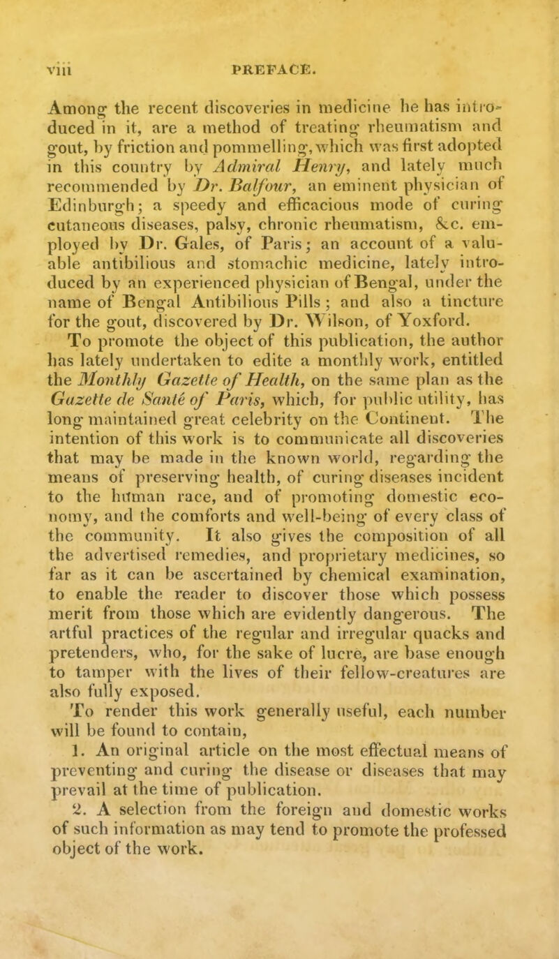 Amon^ the recent discoveries in medicine he has intio- duced in it, are a method of treating’ rheumatism and gout, by friction and pommelling, wliich was first adopted in this country by Admiral Henri/, and lately much recommended by JJr. Balfour, an eminent physician of Edinburgh; a speedy and efficacious mode of curing cutaneous diseases, palsy, chronic rheumatism, &c. em- ployed l)y Dr. Gales, of Paris; an account of a valu- able antibilious and stomachic medicine, lately intro- duced by an experienced physician of Bengal, under the name of Bengal Antibilious Pills ; and also a tincture for the gout, discovered by Dr. ^\ilson, of Yoxford. To promote the object of this publication, the author has lately undertaken to edite a monthly work, entitled the Monthly Gazette of Health, on the same plan as the Gazette de Sante of Paris, which, for public utility, has long maintained great celebrity on the Continent. The intention of this work is to communicate all discoveries that may be made in the known world, regarding the means of preserving health, of curing diseases incident to the hitman race, and of pi’omoting domestic eco- nomy, and the comforts and well-being of every class of the community. It also gives the composition of all the advertised remedies, and proprietary medicines, so far as it can be ascertained by chemical examination, to enable the reader to discover those which possess merit from those which are evidently dangerous. The artful practices of the regular and irregular quacks and pretenders, who, for the sake of lucre, are base enough to tamper with the lives of their fellow-creatures are also fully exposed. To render this work generally useful, each number will be found to contain, 1. An original article on the most effectual means of preventing and curing the disease or diseases that may prevail at the time of publication. U. A selection from the foreign and domestic works of such information as may tend to promote the professed object of the work.