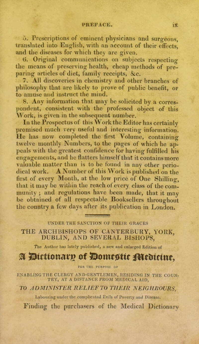 iy. Prescriptions of eminent physicians and surgeons, translated into English, with an account of tlieir effects, and the diseases for which they are given. (3. Original communications on subjects respecting the means of preserving health, cheap methods of pre- paring articles of diet, family receipts, &c. 7. All discoveries in chemistry and other branches of philosophy that are likely to prove of public benefit, or to amuse and instruct the mind. 8. Any information that may be solicited by a corres- pondent, consistent with the professed object of this Work, is given in the subsequent number. In the Prospectus of this Workthe Editor has certainly promised much very useful and interesting information. He has now completed the first Volume, containing twelve monthly Numbers, to the pages of which he ap- peals with the greatest confidence for having fulfilled his engagements, and he flatters himself that it contains more valuable matter than is to be found in any other perio- dical work. A Number of this Work is published on the first of every Month, at the low price of One Shilling, that it may be within the reach of every class of the com- munity ; and regulations have been made, that it may be obtained of all respectable Booksellers throughout the country a few days after its publication in London. UNDER THE SANCTION OF THEIR GRACES THE ARCHBISHOPS OF CANTERBURY, YORK, DUBLIN, AND SEVERAL BISHOPS, The Author has lately published, a new and enlarged Edition of ^ 53irttonarg of FOR THE PURPOSE. OP ENABLING THE CLERGY AND GENTLEMEN, RESIDING IN THE COUN- TRY, AT A DISTANCE FROM MEDICAL AID, TO ADMINISTER RELIEF TO THEIR NEIGHBOURS, Labouring under the complicated Evils of Poverty and Disease. Finding the purchasers of the Medical Dictionary
