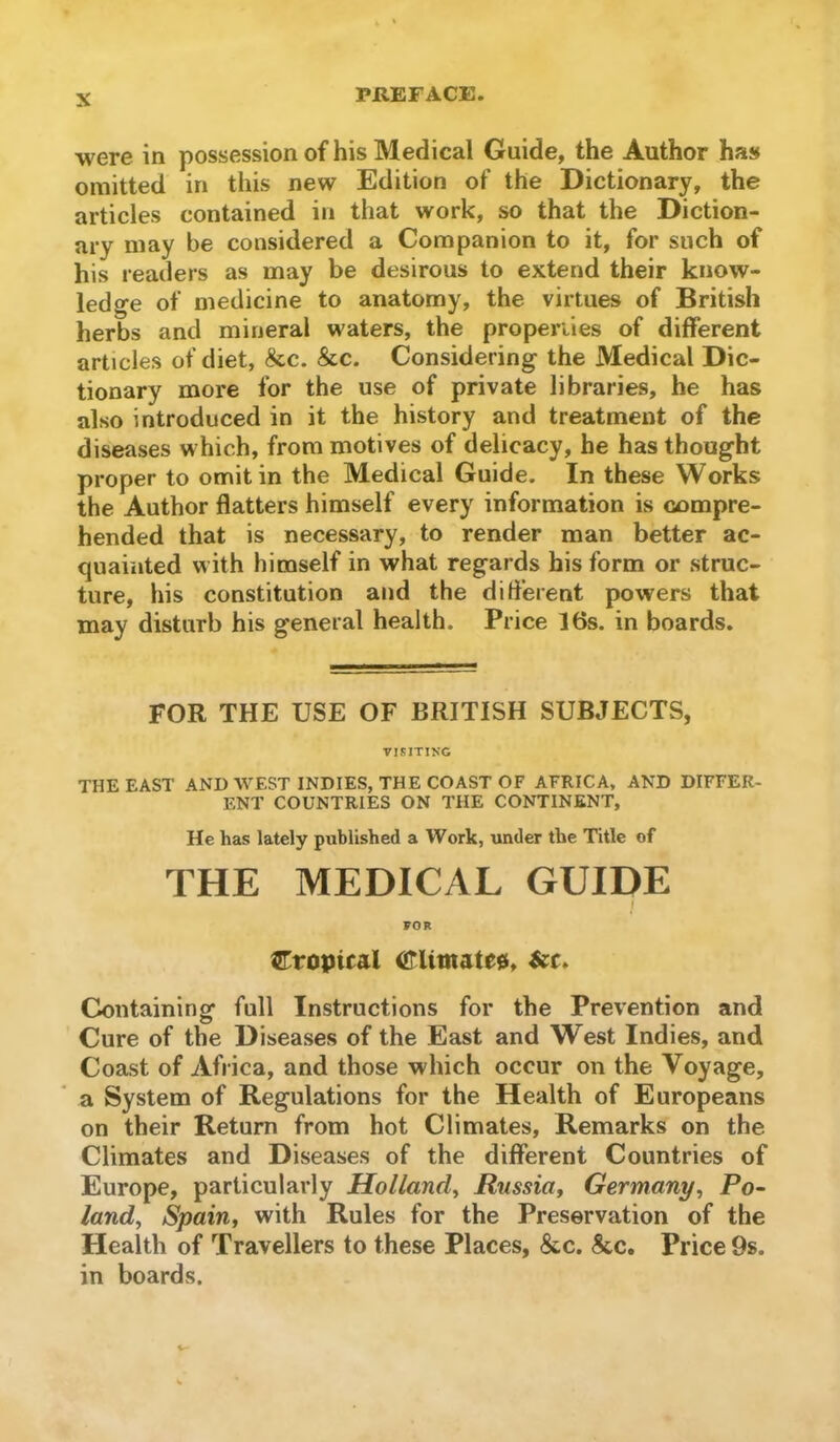 were in possession of his Medical Guide, the Author has omitted in this new Edition of the Dictionary, the articles contained in that work, so that the Diction- ary may be considered a Companion to it, for such of his readers as may be desirous to extend their know- ledge of medicine to anatomy, the virtues of British herbs and mineral waters, the propei’iies of different articles of diet, &c. &c. Considering the Medical Dic- tionary more for the use of private libraries, he has also introduced in it the history and treatment of the diseases which, from motives of delicacy, he has thought proper to omit in the Medical Guide. In these Works the Author flatters himself every information is compre- hended that is necessary, to render man better ac- quainted with himself in what regards his form or struc- ture, his constitution and the different powers that may disturb his general health. Price 16s. in boards. FOR THE USE OF BRITISH SUBJECTS, VISITIKG THE EAST AND WEST INDIES, THE COAST OF AFRICA, AND DIFFER- ENT COUNTRIES ON THE CONTINENT, He has lately published a Work, under the Title of THE MEDICAL GUIDE j FOR ^Tropical Climates, &c. Containing full Instructions for the Prevention and Cure of the Diseases of the East and West Indies, and Coast of Africa, and those which occur on the Voyage, a System of Regulations for the Health of Europeans on their Return from hot Climates, Remarks on the Climates and Diseases of the different Countries of Europe, particularly Holland^ Russia^ Germany^ Po- land^ Spain, with Rules for the Preservation of the Health of Travellers to these Places, &c. &c. Price 9s. in boards.