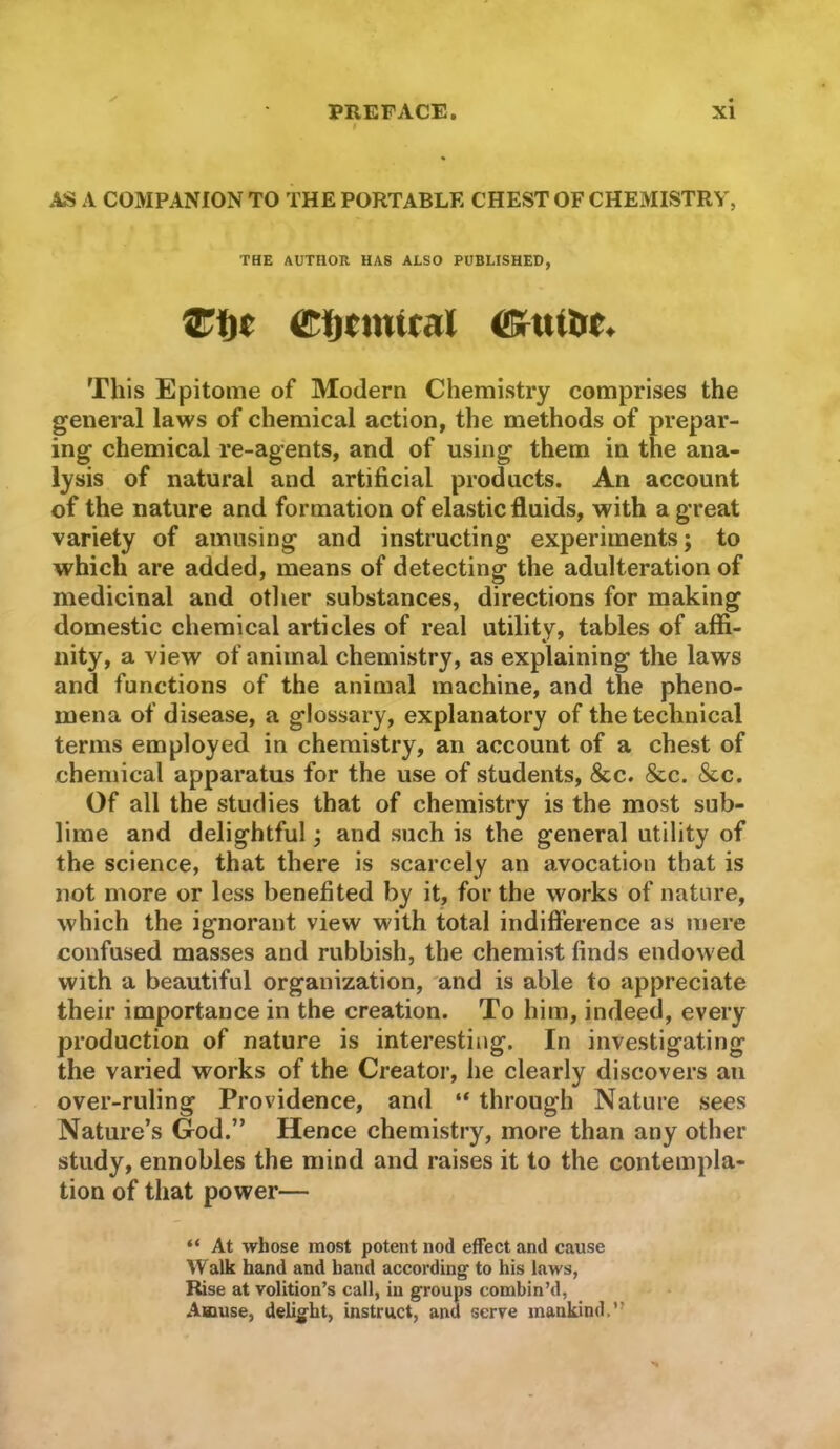 AS A COMPANION TO THE PORTABLE CHEST OF CHEMISTRY', THE AUTHOK HAS ALSO PUBLISHED, This Epitome of Modern Chemistry comprises the general laws of chemical action, the methods of prepar- ing chemical re-agents, and of using them in the ana- lysis of natural and artificial products. An account of the nature and formation of elastic fluids, with a great variety of amusing and instructing experiments; to which are added, means of detecting the adulteration of medicinal and other substances, directions for making domestic chemical articles of real utility, tables of affi- nity, a view of animal chemistry, as explaining the laws and functions of the animal machine, and the pheno- mena of disease, a glossary, explanatory of the technical terms employed in chemistry, an account of a chest of chemical apparatus for the use of students, &c. &c. &c. Of all the studies that of chemistry is the most sub- lime and delightful; and such is the general utility of the science, that there is scarcely an avocation that is not more or less benefited by it, for the works of nature, which the ignorant view with total indifference as mere confused masses and rubbish, the chemist finds endowed with a beautiful organization, and is able to appreciate their importance in the creation. To him, indeed, every production of nature is interesting. In investigating the varied works of the Creator, he clearly discovers an over-ruling Providence, and “ through Nature sees Nature’s God.” Hence chemistry, more than any other study, ennobles the mind and raises it to the contempla- tion of that power— At whose most potent nod effect and cause YValk hand and hand according' to his laws, Rise at volition’s call, in groups combin’d, Amuse, delight, instruct, and serve mankind.”