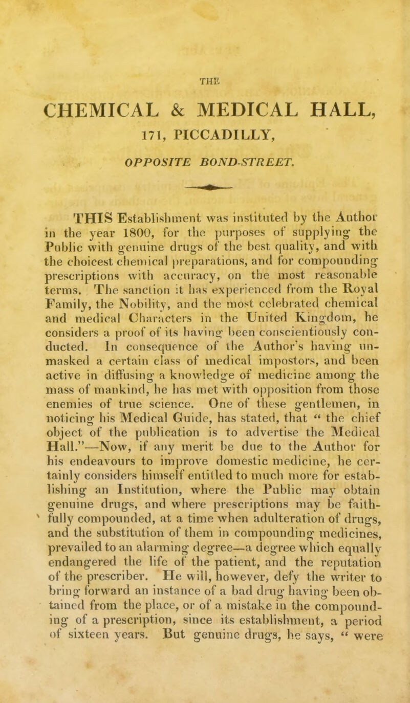 THE CHEMICAL & MEDICAL HALL, 171, PICCADILLY, OPPOSITE BOND-STREET. THIS Establishment was instituted by the Author in the year 1800, for the purposes of supplying- the Public with genuine drugs of the best quality, and with the choicest chemical preparations, and for compounding- prescriptions with accuracy, on the most reasonable terms. The sanction it has experienced from the Royal Family, the Nobility, and the most celebrated chemical and medical Characters in the United Kingdom, he considers a proof of its having- been conscientiously con- ducted. In consequence of the Author’s having' un- masked a certain class of medical impostors, and been active in diffusing- a knowledge of medicine among the mass of mankind, he has met with opposition from those enemies of true science. One of these gentlemen, in noticing his Medical Guide, has stated, that “ the chief object of the publication is to advertise the Medical Hall.”—Now, if any merit be due to the Author for his endeavours to improve domestic medicine, he cer- tainly considers himself entitled to much more for estab- lishing an Institution, where the Public may obtain genuine drugs, and where prescriptions may be faith- ' fully compounded, at a time when adulteration of drugs, and the substitution of them in compounding medicines, prevailed to an alarming degree—a degree which equally endangered the life of the patient, and the reputation of the prescribe!’. He will, hovvever, defy the writer to bring forward an instance of a bad ding- having- been ob- tained from the place, or of a mistake in the compound- ing of a prescription, since its establishment, a period of sixteen years. But genuine drugs, he says, “ were