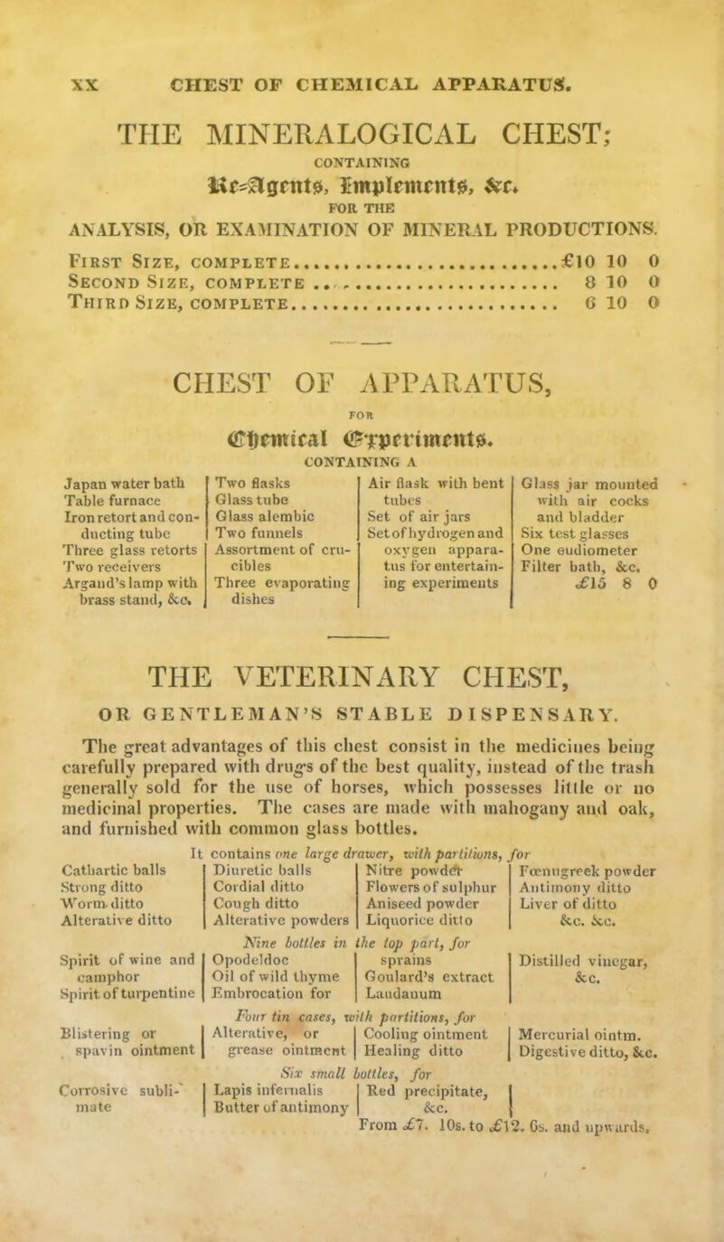 THE MINERALOGICAL CHEST; CONTAINING FOR THE ANALYSIS, OR EXAMINATION OF MINERAL PRODUCTIONS. First Size, complete £10 10 0 Second Size, complete 8 10 0 Third Size, COMPLETE 6 10 0 CHEST OF APPARATUS, FOR (IPticinical CONTAINING A Japan water bath Table furnace Iron retort and con- ducting tube Three glass retorts Two receivers Argaiid’s lanap with brass stand, &c< Two flasks Glass tube Glass alembic Two funnels Assortment of cru- cibles Three evaporating dishes Air flask with bent tubes Set of air jars Set of hyd rogen and oxj'gen appara- tus for entertain- ing experiments Glass jar mounted with air cocks and bladder Six test glasses One eudiometer Filter bath, &c. £15 8 0 THE VETERINARY CHEST, OR GENTLEMAN’S STABLE DISPENSARA. The great advantages of this chest consist in the medicines being carefully prepared with drugs of the best quality, instead of the trash generally sold for the use of horses, which possesses litlle or no medicinal properties. The cases are made with mahogany ami oak, and furnished w'ith common glass bottles. Cathartic balls Strong ditto Worm, ditto Alterative ditto It contains one large drawer, with parlUions, for Diuretic balls Cordial ditto Cough ditto Alterative powders Nitre powd<fl- Flowers of sulphur Aniseed powder Liquorice ditto Focmigrcek powder Antimony ditto Liver of ditto &c. ioe. Spirit of wine and camphor Spirit of turpentine Nine hollies in ihe iop part, for Opodeldoc Oil of wild thyme Embrocation for sprains Goulard’s extract Laudanum Distilled vinegar, &c. Blistering or spavin ointment Corrosive subli-' mate Four tin cases, wilh partitions, for Alterative, or Cooling ointment I Mercurial ointm. grease ointment Healing ditto | Digestive ditto, &c. Six small bottles, for Lapis inferiialis Red precipitate, I Butter of antimony &c. { From £1. 10s. to £\2, Cs. and upwards.