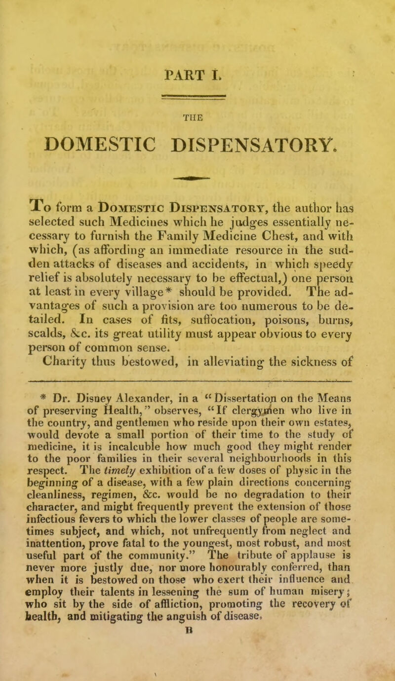THE DOMESTIC DISPENSATORY. To form a Domestic Dispensatory, the author has selected such Medicines whicli he judges essentially ne- cessary to furnish the Family Medicine Chest, and with which, (as affording an immediate resource in the sud- den attacks of diseases and accidents, in which speed}’’ relief is absolutely necessary to be effectual,) one person at least in every village* should be provided. The ad- vantages of such a provision are too numerous to be de- tailed. In cases of fits, suffocation, poisons, burns, scalds, &c. its great utility must appear obvious to every person of common sense. Charity thus bestowed, in alleviating the sickness of * Dr. Disoey Alexander, in a “ Dissertation on the Means of preserving Health,” observes, “If clergyjiien who live in the country, and gentlemen w ho reside upon their own estates, would devote a small portion of their time to the study of medicine, it is incalcuble how much good they might render to the poor families in their several neighbourhoods in this respect. The timely exhibition of a few doses of physic in the beginning of a disease, with a few plain directions concerning cleanliness, regimen, &c. would be no degradation to their character, and might frequently prevent the extension of those infectious fevers to whicli the lower classes of people are some- times subject, and which, not unfrequcntly from neglect and inattention, prove fatal to the youngest, most robust, and most useful part of the community.” The tribute of applause is never more justly due, nor more honourably conferred, than when it is bestowed on those who exert their influence and employ their talents in lessening the sum of human misery; who sit by the side of affliction, promoting the recovery of health, and mitigating the anguish of disease.