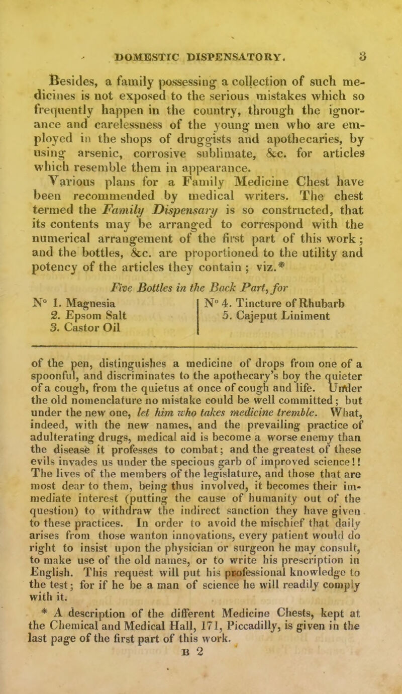 Besides, a family possessing a collection of such me- dicines is not exposed to the serious mistakes which so frequently happen in the country, through the ignor- ance and carelessness of the young men who are em- ployed in the shops of druggists and apothecaries, by using arsenic, corrosive sublimate, &c. for articles which resemble them in appearance. Various plans for a Family Medicine Chest have been recommended by medical writers. The chest termed the Family Dispensary is so constructed, that its contents may be arranged to correspond with the numerical arrangement of the first part of this work; and the bottles, &c. are proportioned to the utility and potency of the articles they contain ; viz.* Fixe Bottles in the Back Part^for N® 1. Magnesia N° 4. Tincture of Rhubarb 2. Epsom Salt 5. Cajeput Liniment 3. Castor Oil of the pen, distinguishes a medicine of drops from one of a spoonful, and discriminates to the apothecary’s boy the quieter of a cough, from the quietus at once of cough and life. Under the old nomenclature no mistake could be well committed; but under the new one, let him who takes medicine tremble. What, indeed, with the new names, and the prevailing practice of adulterating drugs, medical aid is become a worse enemy than the disease it professes to combat; and the greatest of these evils invades us under the specious garb of improved science!! The lives of the members of the legislature, and those that are most dear to them, being thus involved, it becomes their im- mediate interest (putting the cause of humanity out of the question) to withdraw the indirect sanction they have given to these practices. In order to avoid the mischief that daily arises from those wanton innovations, every patient would do right to insist upon the physician or surgeon he may consult, to make use of the old names, or to write his prescription in English. This request will put his pBofessional knowledge to the test; for if he be a man of science he will readily comply with it. * A description of the different Medicine Chests, kept at the Chemical and Medical Hall, 171, Piccadilly, is given in the last page of the first part of this work. B 2