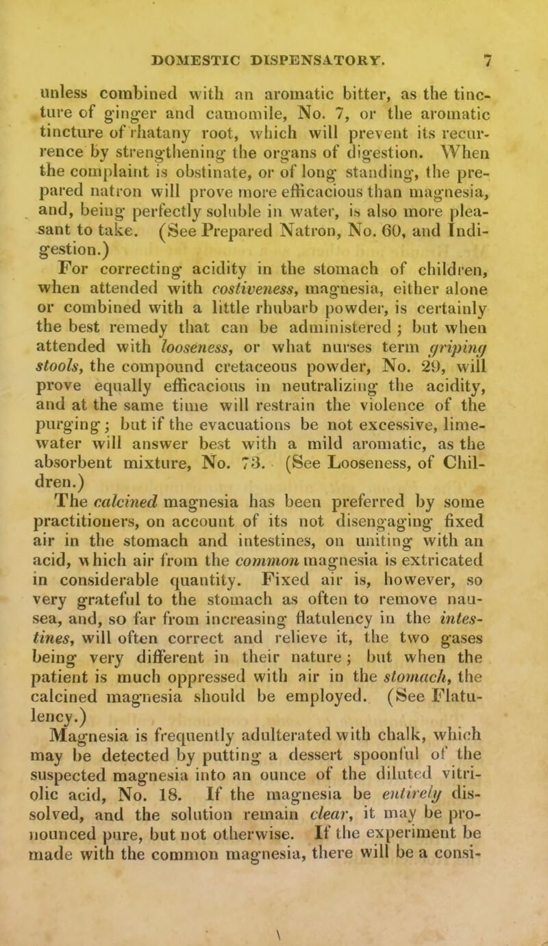 unless combined Mdth an aromatic bitter, as the tinc- ture of g-ing-er and camomile. No. 7, or the aromatic tincture of rhatany root, which will prevent its recur- rence by strengtliening the organs of digestion. When the complaint is obstinate, or of long standing, the pre- pared natron will prove rnore efficacious than magnesia, and, being perfectly soluble in water, is also more plea- sant to take. (^See Prepared Natron, No. 60, and Indi- gestion.) For correcting acidity in the stomach of children, when attended with costivenessy magmesia, either alone or combined with a little rhubarb powder, is certainly the best remedy that can be administered ; but when attended with looseness, or what nurses term griping stools, the compound cretaceous powder. No. 29, will prove equally efficacious in neutralizing the acidity, and at the same time will restrain the violence of the purging; but if the evacuations be not excessive, lime- water will answer best with a mild aromatic, as the absorbent mixture, No. 73. (See Looseness, of Chil- dren.) The c.cilcined magnesia has been preferred by some practitioners, on account of its not disengaging fixed air in the stomach and intestines, on uniting with an acid, u hich air from the common magnesia is extricated in considerable quantity. Fixed air is, however, so very grateful to the stomach as often to remove nau- sea, and, so far from increasing flatulency in the intes- tines, will often correct and relieve it, the two gases being very different in their nature; but when the patient is much oppressed with air in the stomach, the calcined magnesia should be employed. (See Flatu- lency.) Magnesia is frequently adulterated with chalk, which may be detected by putting a dessert spoonful of the suspected magnesia into an ounce of the diluted vitri- olic acid, No. 18. If the magnesia be entirely dis- solved, and the solution remain clear, it may be pio- nounced pure, but not otherwise. If the experiment be made with the common magnesia, there will be a consi-