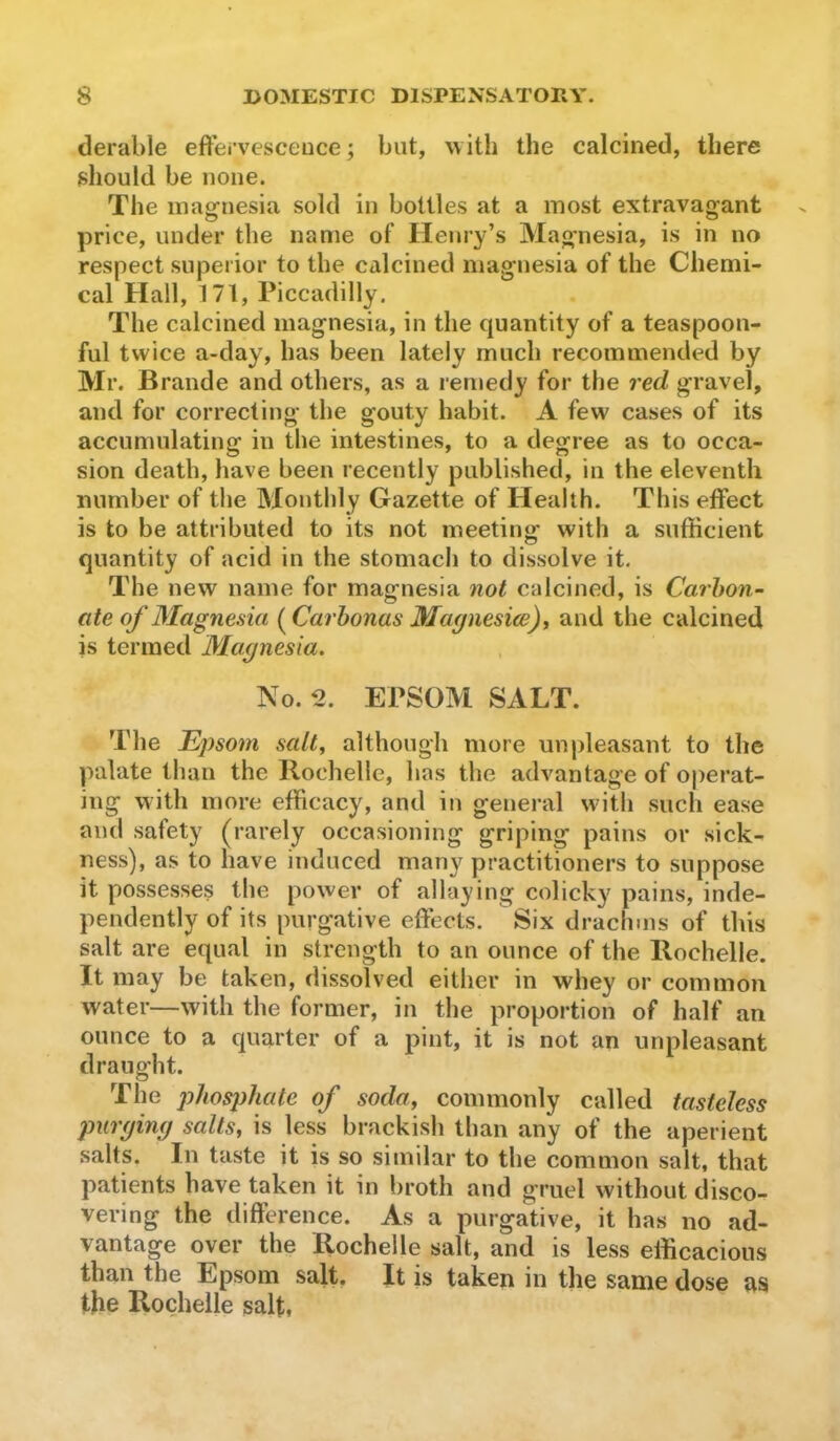 derable efFei’vesceuce; but, uith the calcined, there should be none. The magnesia sold in bottles at a most extravagant price, under the name of Henry’s Magnesia, is in no respect superior to the calcined magnesia of the Chemi- cal Hall, 171, Piccadilly. The calcined magnesia, in the quantity of a teaspoon- ful twice a-day, has been lately much recommended by Mr. Brande and others, as a remedy for the red gravel, and for correcting the gouty habit. A few cases of its accumulating in the intestines, to a degree as to occa- sion death, have been recently published, in the eleventh number of the Monthly Gazette of Health. This effect is to be attributed to its not meeting with a sufficient quantity of acid in the stomach to dissolve it. The new name for magnesia not calcined, is Carbon- ate of Magnesia ( Carhonas Magnesiee)^ and the calcined is termed Magnesia. No. 2. EPSOM SALT. The Epsom salt^ although more unpleasant to the palate than the llochelle, has the advantage of operat- ing with more efficacy, and in general with such ease and safety (rarely occasioning griping pains or sick- ness), as to have induced many practitioners to suppose it possesses the power of allaying colicky pains, inde- pendently of its purgative effects. Six drachms of this salt are equal in strength to an ounce of the llochelle. It may be taken, dissolved either in whey or common water—with the former, in the proportion of half an ounce to a quarter of a pint, it is not an unpleasant draught. The phosphate of soda, commonly called tasteless purging salts, is less brackish than any of the aperient salts. In taste it is so similar to the common salt, that patients have taken it in broth and gruel without disco- vering the difference. As a purgative, it has no ad- vantage over the llochelle salt, and is less efficacious than the Epsom salt. It is taken in the same dose as the Rochelle salt,