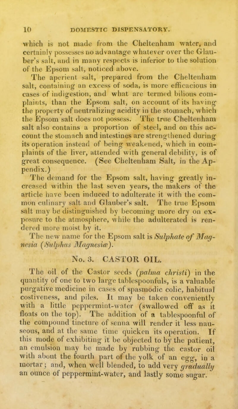 which is not made from the Cheltenham water, and certainly possesses no advantage whatever over the Glau- ber’s salt, and in many respects is inferior to the solution of the Epsom salt, noticed above. The aperient salt, prepared from the Cheltenham salt, containing an excess of soda, is more efficacious in cases of indigestion, and what are termed bilious com- plaints, than the Epsom salt, on account of its having the property of neutralizing acidity in the stomach, which the Epsom salt does not possess. The true Cheltenham salt also contains a proportion of steel, and on this ac- count the stomach and intestines are strengthened during its operation instead of being weakened, which in com- plaints of the liver, attended with general debilit}^ is of great consequence. (See Cheltenham Salt, in the Ap- pendix.) The demand for the Epsom salt, having greatly in- creased within the last seven years, the makers of the article have been induced to adulterate it with the com- mon culinary salt and Glauber’s salt. The true Epsom salt may be distinguished by becoming more dry on ex- posure to the atmosphere, while the adulterated is ren- dered more moist by it. The new name for the Epsom salt is Sulphate of Mag- nesia (Sulphas Magnesiee). No. 3. CASTOR OIL. The oil of the Castor seeds (palma christi) in the quantity of one to two large tablespoonfuls, is a valuable purgative medicine in cases of spasmodic colic, habitual costiveness, and piles. It may be taken conveniently with a little peppermint-water (swallowed off as it floats on the top). The addition of a tablespoonful of the compound tincture of senna will render it less nau- seous, and at the same time quicken its operation. If this mode ol exhibiting it be objected to by the patient, an emulsion may be made by rubbing the castor oil with about the fourth part of the yolk of an egg, in a mortar; and, when well blended, to add very gradually an ounce of peppermint-water, and lastly some sugar.
