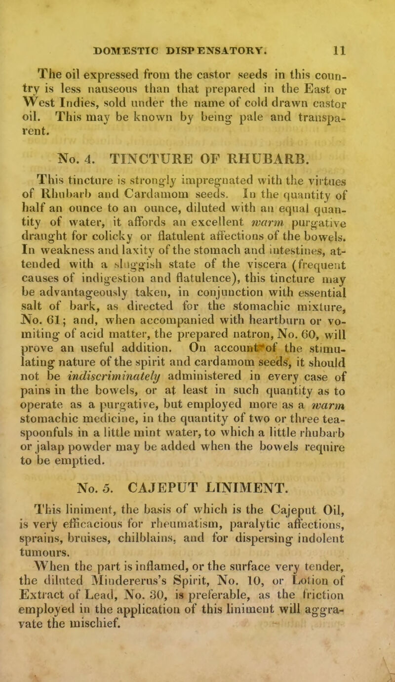 The oil expressed from the castor seeds in this coun- try is less nauseous than that prepared in the East or West Indies, sold under the name of cold drawn castor oil. This may be known by being pale and transpa- rent. No. 4. TINCTURE OF RHUBARB. This tincture is strongly impregnated with the virtues of Rhubarb and Cardamom seeds. In the quantity of half an ounce to an ounce, diluted with an equal quan- tity of water, it affords an excellent ?varm purgative draught for colicky or flatulent affections of the bowels. In weakness and laxity of the stomach and intestines, at- tended with a sluggish state of the viscera (frequent causes of indigestion and flatulence), this tincture may be advantageously taken, in conjunction with essential salt of bark, as directed for the stomachic mixture, No. 61; and, when accompanied with heartburn or vo- miting of acid matter, the prepared natron. No. 60, will prove an useful addition. On accounl?*of the stimu- lating nature of the spirit and cardamom seeds, it should not be indiscriminately administered in every case of pains in the bowels, or at least in such quantity as to operate as a purgative, but employed more as a 7varm stomachic medicine, in the quantity of two or three tea- spoonfuls in a little mint water, to which a little rhubarb or jalap powder may be added when the bowels require to be emptied. No. 5. CAJEPUT LINIMENT. This liniment, the basis of which is the Cajeput Oil, is very efficacious for rheumatism, paralytic affections, sprains, bruises, chilblains, and for dispersing indolent tumours. When the part is inflamed, or the surface very tender, the diluted Mindererus’s Spirit, No. 10, or Lolion of Extract of Lead, No. 30, is preferable, as the friction employed in the application of this liniment will aggra- vate the mischief.