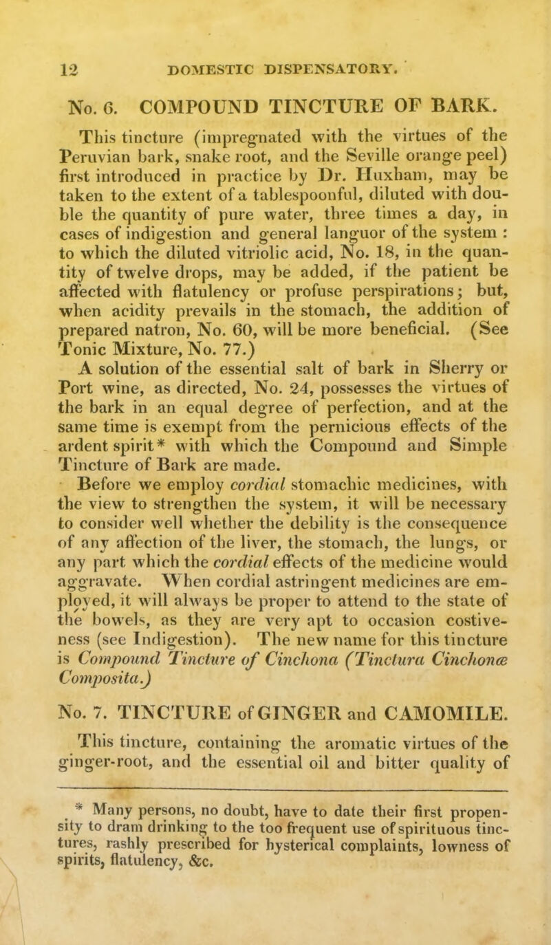 No. 6. COMPOUND TINCTURE OF BARK. This tincture (impregnated with the virtues of the Peruvian bark, snake root, and the Seville orange peel) first introduced in practice by Dr. Huxham, may be taken to the extent of a tablespoonful, diluted with dou- ble the quantity of pure water, three times a day, in cases of indigestion and general languor of the system : to which the diluted vitriolic acid. No. 18, in the quan- tity of twelve drops, may be added, if the patient be afi'ected with flatulency or profuse perspirations; but, when acidity prevails in the stomach, the addition of prepared natron. No. 60, will be more beneficial. (See Tonic Mixture, No. 77.) A solution of the essential salt of bark in Sherry or Port wine, as directed. No. 24, possesses the virtues of the bark in an equal degree of perfection, and at the same time is exempt from the pernicious effects of the ardent spirit* with which the Compound and Simple Tincture of Bark are made. Before we employ cordial stomachic medicines, with the view to strengthen the system, it will be necessary to consider well whether the debility is the consequence of any afl’ection of the liver, the stomach, the lungs, or any part which the cordial effects of the medicine would aggravate. When cordial astringent medicines are em- ployed, it will always be proper to attend to the state of the bowels, as they are very apt to occasion costive- ness (see Indigestion). The new name for this tincture is Compound Tincture of Cinchona (Tinciura Cinclionce Composita.) No. 7. TINCTURE of GINGER and CAMOMILE. This tincture, containing the aromatic virtues of the ginger-root, and the essential oil and bitter quality of * Many persons, no doubt, have to date their first propen- sity to dram drinking to the too frequent use of spirituous tinc- tures, rashly prescribed for hysterical complaints, lowness of spirits, flatulency, &c.