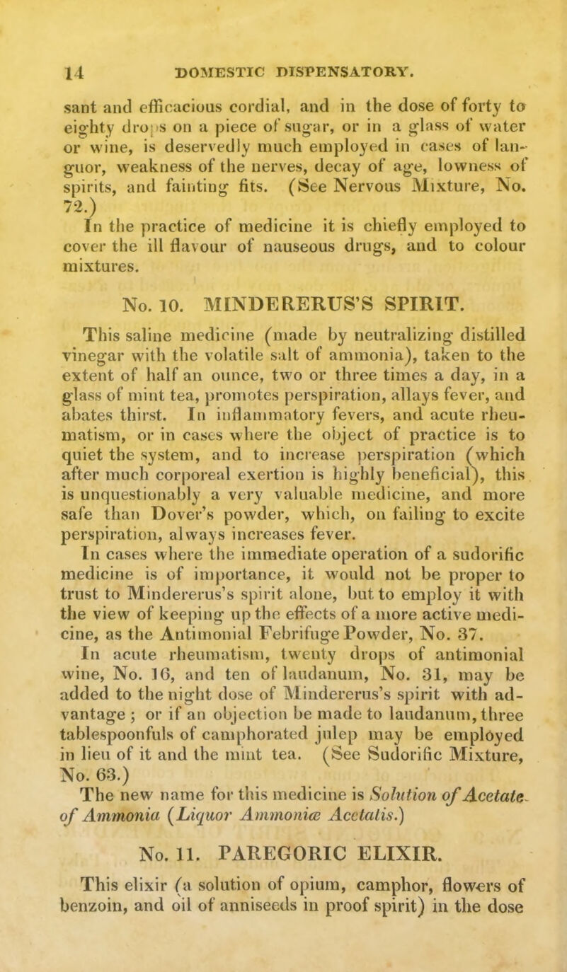 sant and efficacious cordial, and in the dose of forty to eighty dro|>s on a piece of sugar, or in a glass of water or wine, is deservedly much employed in cases of lan- guor, weakness of the nerves, decay of age, lowness of spirits, and fainting fils. (See Nervous Mixture, No. 72.) In the practice of medicine it is chiefly employed to cover the ill flavour of nauseous drugs, and to colour mixtures. No. 10. MINDERERUS’S SPIRIT. This saline medicine (made by neutralizing distilled vinegar with the volatile salt of ammonia), taken to the extent of half an ounce, two or three times a day, in a glass of mint tea, promotes perspiration, allays fever, and abates thirst. In inflammatory fevers, and acute rheu- matism, or in cases where the object of practice is to quiet the system, and to increase ))erspiration (which after much corporeal exertion is highly benefieial), this is unquestionably a very valuable medicine, and more safe than Dover’s powder, which, on failing to excite perspiration, always increases fever. In cases where the immediate operation of a sudorific medicine is of importance, it would not be proper to trust to Mindererus’s spirit alone, but to employ it with the view of keeping up the effects of a more active medi- cine, as the Antimonial Febrifuge Powder, No. 37. In acute rheumatism, tw'enty drops of antimonial wine. No. IG, and ten of laudanum. No. 31, may be added to the night dose of Mindererus’s spirit with ad- vantage ; or if an objection be made to laudanum, three tablespoonfuls of camphorated julep may be employed in lieu of it and the mint tea. (See Sudorific Mixture, No. 63.) The new name for this medicine is Solution of Acetate^ of Ammonia (^Liquor Ammonim Acctalis.) No. 11. PAREGORIC ELIXIR. This elixir (a solution of opium, camphor, flowers of benzoin, and oil of anniseeds in proof spirit) in the dose