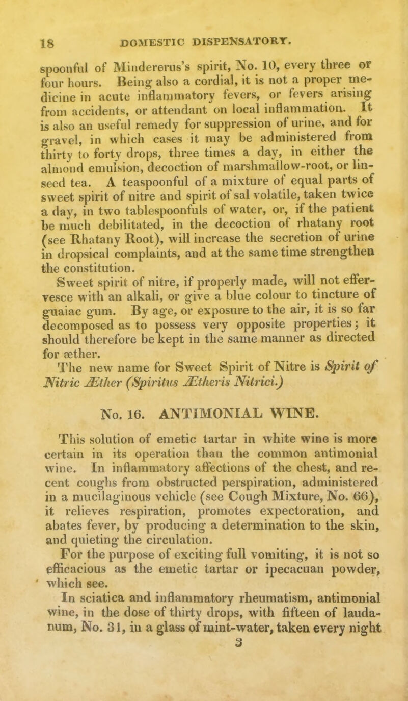 spoonful of Miiidererus’s spirit, No. 10, every three or four hours. Being also a cordial, it is not a proper ine- dicine in acute inflammatory fevers, or fevers arising from accidents, or attendant on local inflammation. It is also an useful remedy for suppression of urine, and for gravel, in which cases it may be administered from thirty to forty drops, three times a day, in either the almond emulsion, decoction of marshmallow-root, or lin- seed tea. A teaspoonful of a mixture ot equal parts of sweet spirit of nitre and spirit of sal volatile, taken tvyice a day, in two tablespoonfuls of w^ater, or, if the patient be much debilitated, in the decoction of rhatany root (see Rhatany Root), will increase the secretion of urine in dropsical complaints, and at the same time strengthen the constitution. Sweet spirit of nitre, if properly made, will not effer- vesce wdth an alkali, or give a blue colour to tincture of guaiac gum. By age, or exposure to the air, it is so far decomposed as to possess very opposite properties; it should therefore be kept in the same manner as directed for aether. The new name for Sweet Spirit of Nitre is Spirit of Nitric ^ther (Spiritus JEtheris Nitrici.) No. 16. ANTIMONIAL WINE. This solution of emetic tartar in white wine is more certain in its operation than the common antimonial wine. In inflammatory affections of the chest, and re- cent coughs from obstructed perspiration, administered in a mucilaginous vehicle (see Cough Mixture, No. 66), it relieves respiration, promotes expectoration, and abates fever, by producing a determination to the skin, and quieting the circulation. For the purpose of exciting full vomiting, it is not so efficacious as the emetic tartar or ipecacuan powder, ' which see. In sciatica and inflammatory rheumatism, antimonial wine, in the dose of thirty drops, with fifteen of lauda- num, No. 31, in a glass of mint-water, taken every night 3