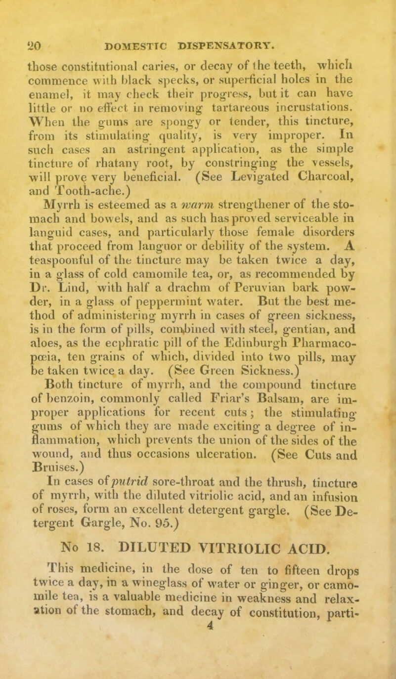 those constitutional caries, or decay of the teeth, which commence with black specks, or superficial holes in the enamel, it may check their progress, but it can have little or no efiect in removing tartareous incrustations. When the gums are spongy or tender, this tincture, from its stimulating quality, is very improper. In such cases an astringent application, as the simple tincture of rhatany root, by constringing the vessels, will prove very beneficial. (See Levigated Charcoal, and Tooth-ache.) Myrrh is esteemed as a warm strengthener of the sto- mach and bowels, and as such has proved serviceable in languid cases, and particularly those female disorders that proceed from languor or debility of the system. A teaspoonful of the tincture may be taken twice a day, in a glass of cold camomile lea, or, as recommended by Dr. Lind, with half a drachm of Peruvian bark pow- der, in a glass of peppermint water. But the best me- thod of administering myrrh in cases of green sickness, is in the form of pills, com»biiied with steel, gentian, and aloes, as the ecphratic pill of the Edinburgh Pharmaco- poeia, ten grains of which, divided into two pills, may be taken twice; a day. (See Green Sickness.) Both tincture of myrrh, and the compound tincture of benzoin, commonly called Friar’s Balsam, are im- proper applications for recent cuts; the stimulating gums of which they are made exciting a degree of in- flammation, which prevents the union of the sides of the wound, and thus occasions ulceration. (See Cuts and Bruises.) In cases of putrid sore-throat and the thrush, tincture of myrrh, with the diluted vitriolic acid, and an infusion of roses, form an excellent detergent gargle. (See De- tergent Gargle, No. 95.) No 18. DILUTED VITRIOLIC ACID. This medicine, in the dose of ten to fifteen drops twice a day, in a wdneglass of water or ginger, or camo- mile tea, is a valuable medicine in weakness and relax- ation of the stomach, and decay of constitution, parti-