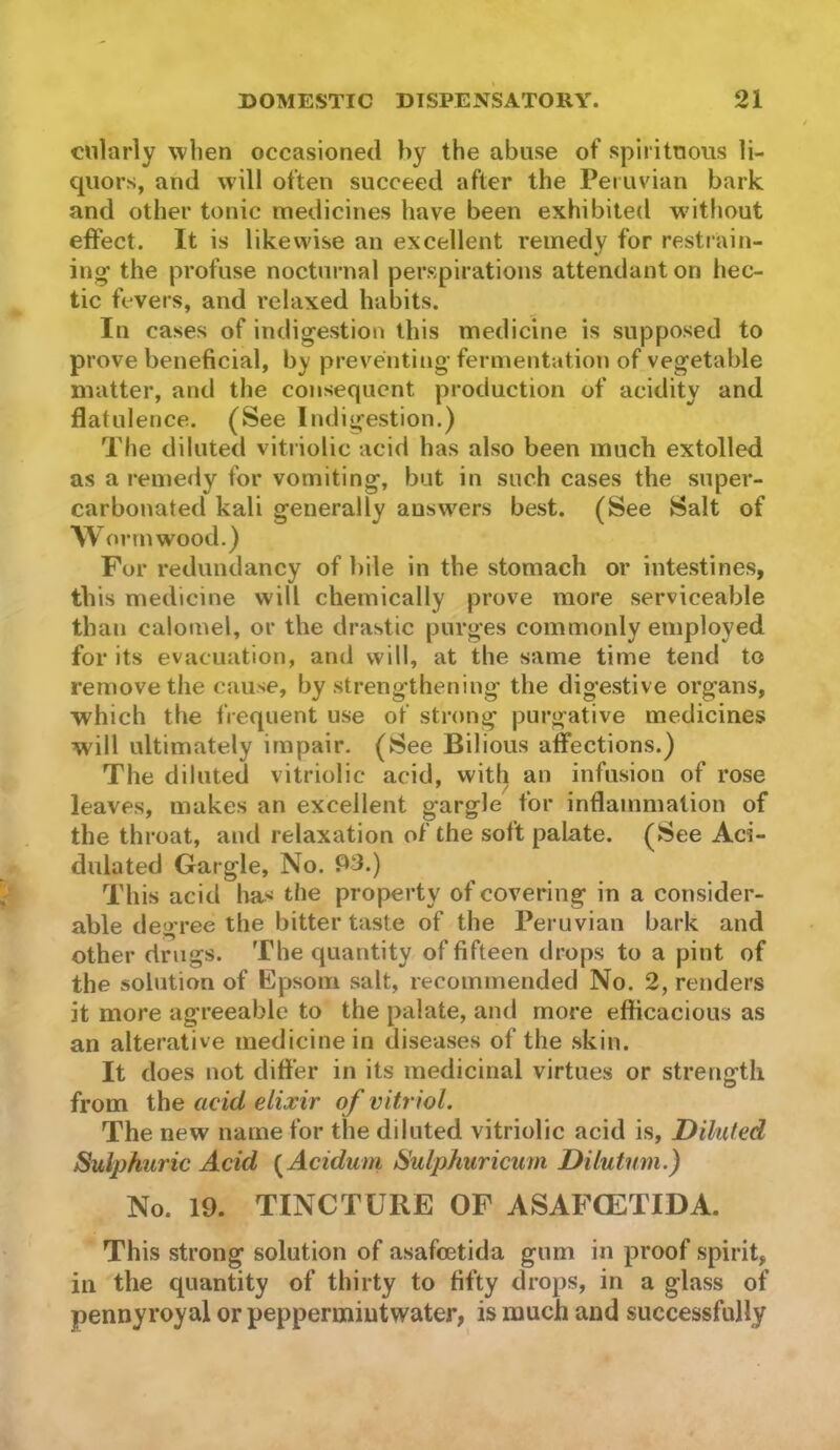 cnlarly when occasioned by the abuse of spirituous li- quors, and will often succeed after the Peruvian bark and other tonic medicines have been exhibited w’ithout effect. It is likewise an excellent remedy for restrain- ing the profuse nocturnal perspirations attendant on hec- tic fevers, and relaxed habits. In cases of indigestion this medicine is supposed to prove beneficial, by preventing fermentation of vegetable matter, and the consequent production of acidity and flatulence. (See Indigestion.) The diluted vitriolic acid has also been much extolled as a remedy for vomiting, but in such cases the super- carbonated kali generally answers best. (See Salt of \V orrnwood.) For redundancy of bile in the stomach or intestines, this medicine will chemically prove more serviceable than calomel, or the drastic purges commonly employed for its evacuation, and will, at the same time tend to remove the cause, by strengthening the digestive organs, which the frequent use of strong purgative medicines will ultimately impair. (See Bilious affections.) The diluted vitriolic acid, with an infusion of rose leaves, makes an excellent gargle for inflammation of the throat, and relaxation of the soft palate. (See Aci- dulated Gargle, No. P3.) This acid has the property of covering in a consider- able degree the bitter taste of the Peruvian bark and other drugs. The quantity of fifteen drops to a pint of the solution of Epsom salt, recommended No. 2, renders it more agreeable to the palate, and more efficacious as an alterative medicine in diseases of the skin. It does not differ in its medicinal virtues or strength from the acid elixir of vitr iol. The new name for the diluted vitriolic acid is, Diluted Sulphuric Acid {^Acidum Sulphuricum Dilutum.) No. 19. TINCTURE OF ASAFGETIDA. This strong solution of asafeetida gum in proof spirit, in the quantity of thirty to fifty drops, in a glass of pennyroyal or peppermiutwater, is much and successfully