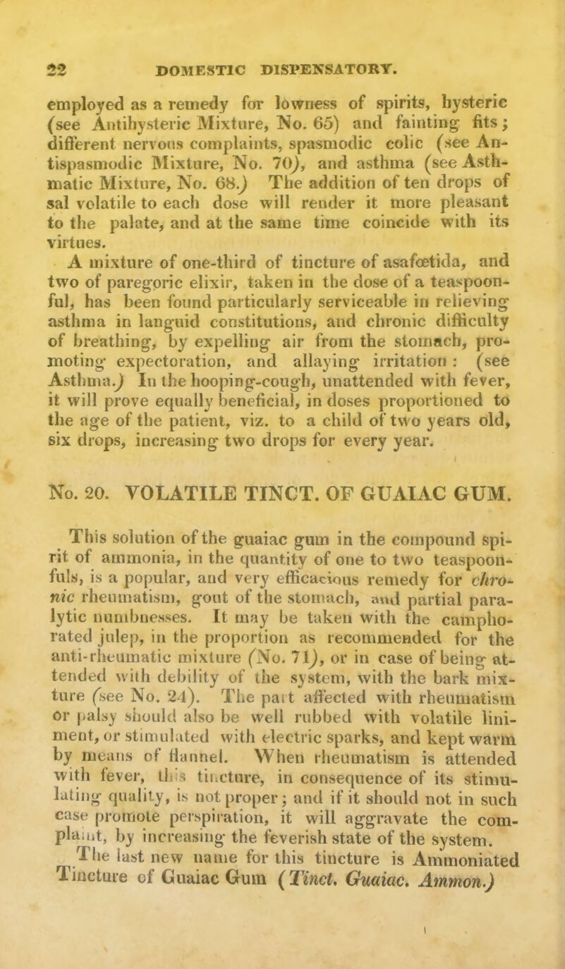 employed as a remedy for lowness of spirits, hysteric (see Autihysteric Mixture, No. 65) and fainting fits ; different nervous complaints, spasmodic colic (see An- tispasmodic Mixture, No. 70^, and asthma (see Asth- matic Mixture, No. 68.J The addition of ten drops of sal volatile to each dose will render it more pleasant to tlie palate, and at the same time coincide with its virtues. A mixture of one-third of tincture of asafoetida, and two of paregoric elixir, taken in the dose of a teaspoon- ful, has been found particularly serviceable in relieving asthma in languid constitutions, and chronic difficulty of breathing, by expelling air from the stomach, pro- moting expectoration, and allaying irritation : (see Asthma.^ In the hooping-cough, unattended with fever, it will prove equally beneficial, in doses proportioned to the age of the patient, viz. to a child of two years old, six drops, increasing two drops for every year. No. 20. VOLATILE TINCT. OF GUAIAC GUM. This solution of the guaiac gum in the compound spi- rit of ammonia, in the quantity of one to two teaspooii- fuls, is a popular, and very efficacious remedy for c/fro- nic rheumatism, gout of the stomach, and partial para- lytic numbnesses. It may be taken with the campho- rated julep, in the proportion as recommended for the anti*rheumatic mixture (No. 71^, or in case of being at- tended with debility of the system, with the bark mix- ture (see No. 24). The pait affected with rheumatism or |>alsy should also be well rubbed with volatile lini- ment, or stimulated with electric sparks, and kept warm by means of ffannel. When rheumatism is attended with fever, tin’s tincture, in consequence of its stimu- lating quality, is not proper; and if it should not in such case promote perspiration, it will aggravate the com- plaint, by increasing the feverish state of the system. The last new name for this tincture is Ammoniated Tincture of Guaiac Gum (Tinct, Guaiac. Ammon.) I