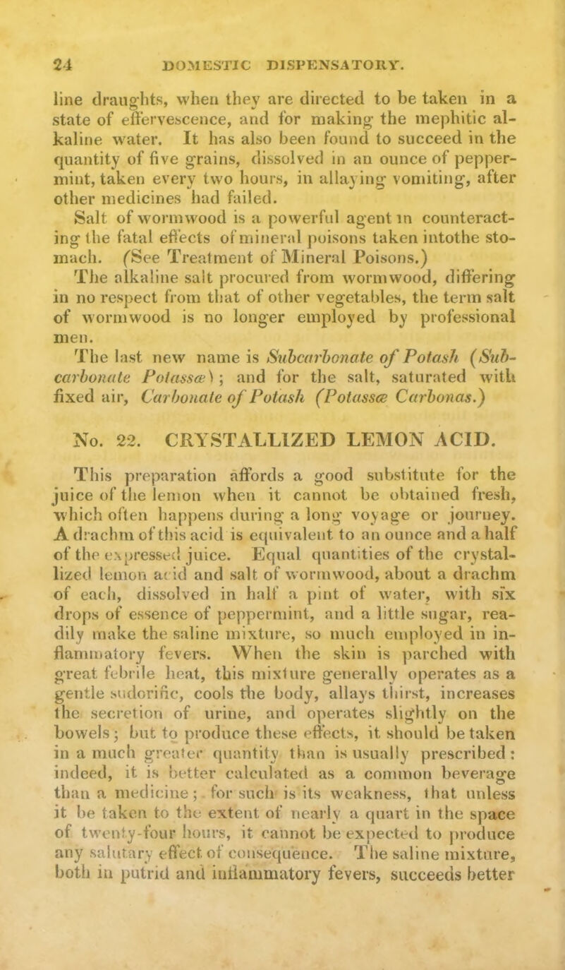 line draiig'hts, when they are directed to be taken in a state of effervescence, and for making the mejihitic al- kaline \vater. It has also been found to succeed in the quantity of five grains, dissolved in an ounce of pepper- mint, taken every two hours, in allaying vonnting, after other medicines had failed. Salt of wormwood is a powerful agent in counteract- ing the fatal efi’ects of mineral poisons taken intothe sto- mach. fSee Treatment of Mineral Poisons.) The alkaline salt procured from wormwood, differing in no respect from that of other vegetables, the term salt of wormwood is no longer employed by professional men. The last new name is Suhcarhonate of Potash carbonate Polassa^) •, and for the salt, saturated with fixed air. Carbonate of Potash (Potasses Carbonas.) No. 22. CRYSTALLIZED LEMON ACID. This preparation affords a good substitute for the juice of the lemon when it cannot be obtained fresh, which often happens during a long voyage or journey. A drachm of this acid is equivalent to an ounce and a half of the expressed juice. Equal quantities of the crystal- lized lemon ac id and salt of wormwood, about a drachm of each, dissolved in half a pint of water, with six drops of essence of peppermint, and a little sugar, rea- dily make the saline mixture, so much employed in in- flammatory fevers. When the skin is parched with great febrile heat, this mixture generally operates as a gentle sudorific, cools the body, allays thirst, increases the secretion of urine, and operates slightly on the bowels; but to produce these effects, it should betaken in a much greater quantity- than is usually prescribed: indeed, it is better calculated as a common beverage than a medicine; for such is its weakness, that unless it be taken to the extent of nearly a quart in the space of twenty-four hours, it cannot be expected to produce any salurary effect of consequence. The saline mixture, both in putrid and intiammatory fevers, succeeds better