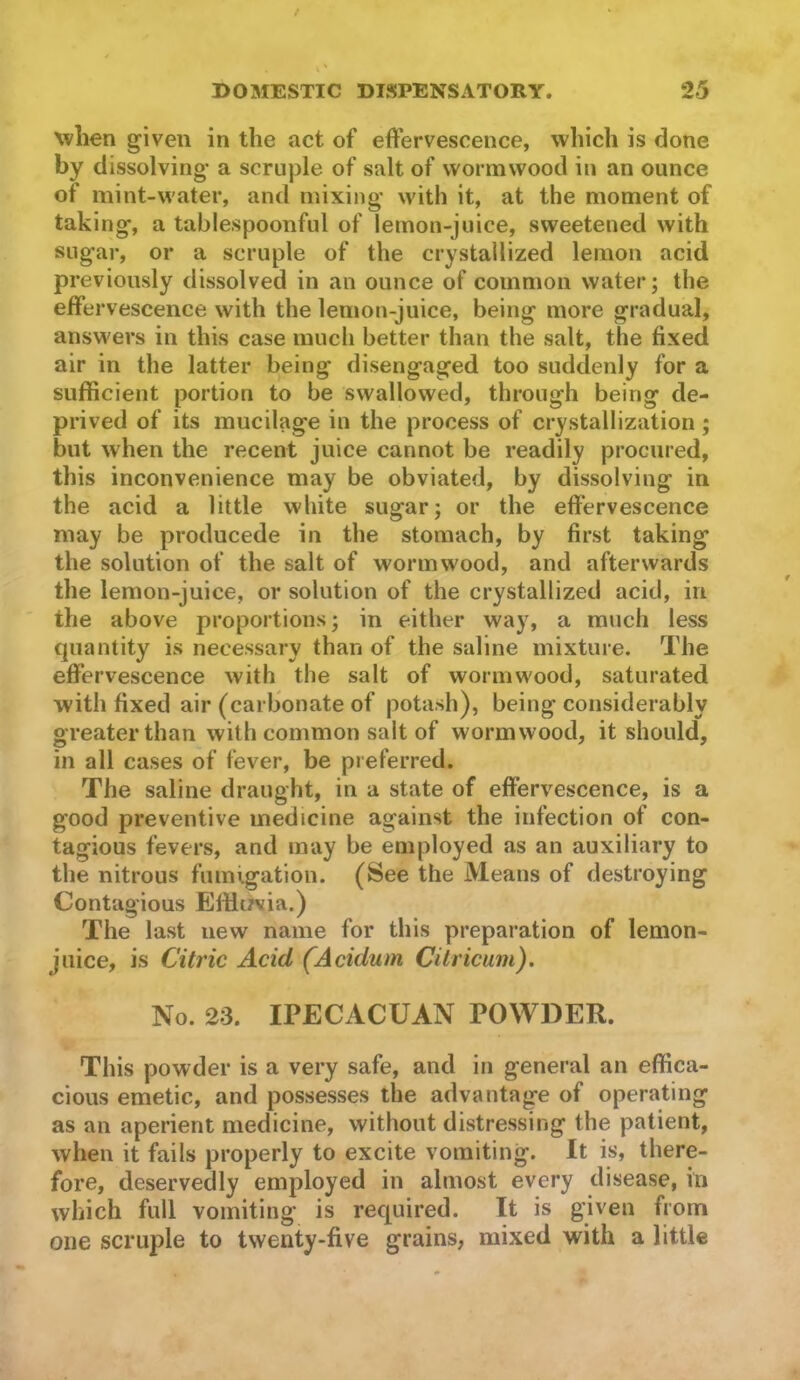 when given in the act of effervescence, which is done by dissolving* a scruple of salt of wormwood in an ounce of mint-water, and mixing with it, at the moment of taking, a tablespoonful of lemon-juice, sweetened with sugar, or a scruple of the crystallized lemon acid previously dissolved in an ounce of common water; the effervescence with the lemon-juice, being more gradual, ansM'ers in this case much better than the salt, the fixed air in the latter being disengaged too suddenly for a sufficient portion to be swallowed, through being de- prived of its mucilage in the process of crystallization; but when the recent juice cannot be readily procured, this inconvenience may be obviated, by dissolving in the acid a little white sugar; or the effervescence may be producede in the stomach, by first taking the solution of the salt of wormwood, and afterwards the lemon-juice, or solution of the crystallized acid, in the above proportions; in either way, a much less quantity is necessary than of the saline mixture. The effervescence with the salt of wormwood, saturated with fixed air (carbonate of potash), being considerably greater than with common salt of wormwood, it should, in all cases of fever, be preferred. The saline draught, in a state of effervescence, is a good preventive medicine against the infection of con- tagious fevers, and may be employed as an auxiliary to the nitrous fumigation. (See the Means of destroying Contagious Efflt/via.) The last new name for this preparation of lemon- juice, is Citric Acid (Acidum Citricam). No. 23. IPECACUAN POWDER. This powder is a very safe, and in general an effica- cious emetic, and possesses the advantage of operating as an aperient medicine, without distressing the patient, when it fails properly to excite vomiting. It is, there- fore, deservedly employed in almost every disease, in which full vomiting is required. It is given from one scruple to twenty-five grains, mixed with a little