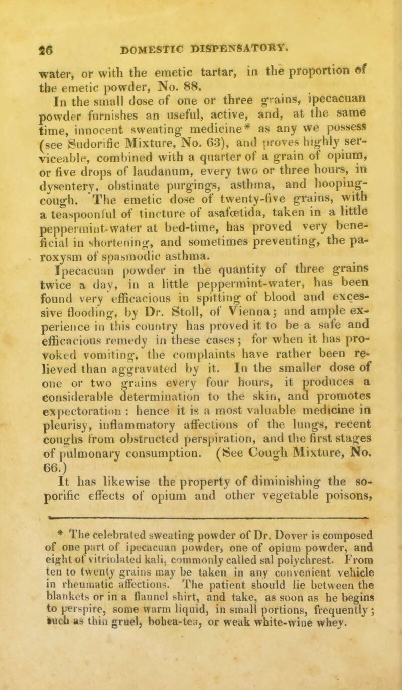 water, or with the emetic tartar, in the proportion of the emetic powder, No. 88. In the small dose of one or three grains, ipecacuaii powder furnishes an useful, active, and, at the same time, innocent sweating medicine^ as any we possess (see Sudorific Mixture, No. 63), and proves highly ser- viceable, combined with a quarter of a grain of opium, or five drops of laudanum, every two or three hours, in dysentery, obstinate purgings, asthma, and hooping- cough. The emetic dose of twenty-five grains, with a teaspoonfiil of tincture of asafcetida, taken in a little peppermint-water at bed-time, has proved very bene- ficial in shortening, and sometimes preventing, the pa- - roxysm of spasmodic asthma. Ipecacutin powder in the quantity of three grains twice a day, in a little peppermint-water, has been found very efficacious in spitting of blood and exces- sive flooding, by Dr. Stoll, ot Vienna j and ample ex- perience in this country has proved it to be a safe and efficacious remedy in these cases; for when it has pro- voked vomiting, the complaints have rather been re- lieved than aggravated by it. In the smaller dose of one or two grains every four hours, it produces a considerable determination to the skin, and promotes expectoration ; hence it is a most valuable medicine in pleurisy, inflammatory affections of the lungs, recent conghs irom obstructed perspiration, and the first stages of pulmonary consumption. (8ee Cough Mixture, No. 66.) It has likewise the property of diminishing the so- porific effects of opium and other vegetable poisons, * The celebrated sweating powder of Dr. Dover is composed of one part of ipecacuan powder, one of opium powder, and eight of vitriolated kali, commonly called sal polychrest. From ten to twenty grains may be taken in any convenient vehicle in rheumatic alFections. The patient should lie between the blankets or in a flannel shirt, and take, as soon as he begins to perspire, some warm liquid, in small portions, frequently ; *udi as thill gruel, bohea-tea, or weak white-wine whey.