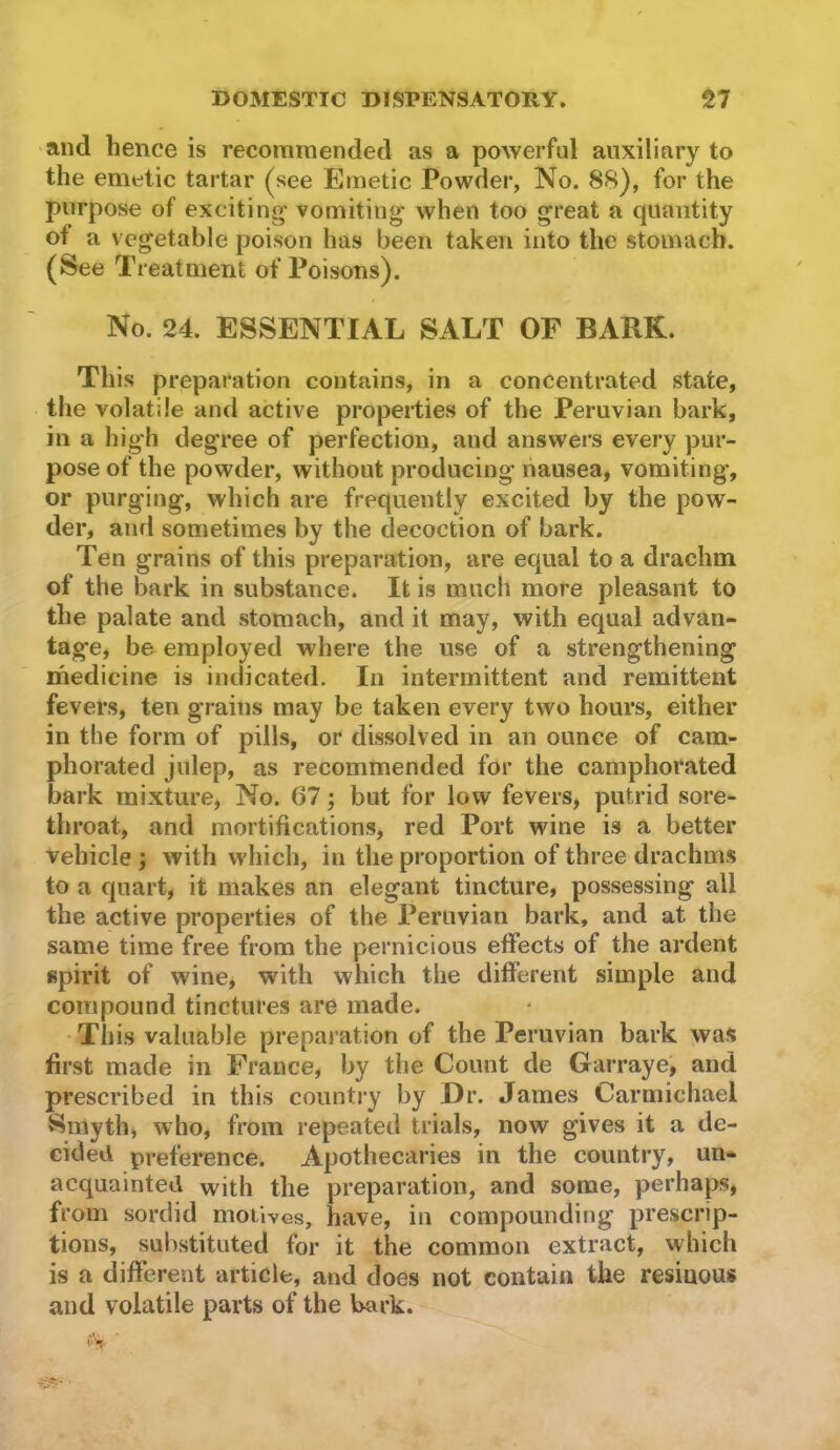 and hence is recommended as a powerful auxiliary to the emetic tartar (^see Emetic Powder, No. 88), for the purpose of exciting vomiting when too great a quantity of a vegetable poison has been taken into the stomach. (See Treatment of Poisons). No. 24. ESSENTIAL SALT OF BARK. This preparation contains, in a concentrated state, the volatile and active propeities of the Peruvian bark, in a high degree of perfection, and answers every pur- pose of the powder, without producing liausea, vomiting, or purging, which are frequently excited by the pow- der, and sometimes by the decoction of bark. Ten grains of this preparation, are equal to a drachm of the bark in substance. It is much more pleasant to the palate and stomach, and it may, with equal advan- tage, be employed where the use of a strengthening medicine is indicated. In intermittent and remittent fevers, ten grains may be taken every two hours, either in the form of pills, or dissolved in an ounce of cam- phorated julep, as recommended for the camphorated bark mixture, No. 67; but for low fevers, putrid sore- throat, and mortifications, red Port wine is a better vehicle ; with which, in the proportion of three drachms to a quart, it makes an elegant tincture, possessing all the active properties of the Peruvian bark, and at the same time free from the pernicious effects of the ardent spirit of wine, with which the different simple and compound tinctures are made. This valuable preparation of the Peruvian bark was first made in France, by the Count de Garraye, and prescribed in this country by Dr. James Carmichael Smyth, who, from repeated trials, now gives it a de- cided preference. Apothecaries in the country, un- acquainted with the preparation, and some, perhaps, from sordid motives, have, in compounding prescrip- tions, substituted for it the common extract, which is a different article, and does not contain the resinous and volatile parts of the bark.