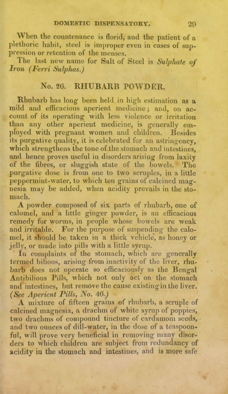 When the countenance is florid, and the patient of a plethoric habit, steel is improper even in cases of sup- pression or retention of the menses. The last new name for Salt of Steel is Sulphate of Iron (Ferri Sulphas.) No. 26. RHUBARB POWDER. Rhubarb has long been held in high estimation as a mild and efficacious aperient medicine; and, on ac- count of its operating with less violence or irritation than any other aperient medicine, is generally em- ployed with pregnant women and children. Besides its purgative quality, it is celebrated for an astringency, which strengthens the tone of the stomach and intestines, and hence proves useful in disorders arising from laxity of the fibres, or sluggish state of the bowels. The purgative dose is from one to two scruples, in a little peppermint-water, to which ten grains of calcined mag- nesia may be added, when acidity prevails in the sto- mach. A powder composed of six parts of rhubarb, one of calomel, and a little ginger powder, is an efficacious remedy for worms, in people whose bowels are weak and irritable. For the purpose of suspending the calo- mel, it should be taken in a thick vehicle’, as honey or jelly, or made into pills with a little syrup. In complaints of the stomach, which are generally termed bilious, arising from inactivity of the liver, rhu- barb does not operate so efficaciously as the Bengal Anti bilious Pills, wdiich not only act on the stomach and intestines, but remove the cause existingin the liver. (See Aperient Pillsj No. 46.J A mixture of fifteen grains of rhubarb, a scruple of calcined magnesia, a drachm of white syrup of poppies, two drachms of compound tincture of cardamom seeds, and two ounces of dill-water, in the dose of a teaspoon- fnl, will prove very beneficial in removing many disor- ders to which children are subject from redundancy of acidity in the stomach and intestines, and is more safe