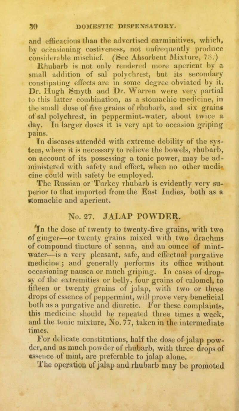 and efficacious than the advertised carmiiiitives, which, by occasioning costiveness, not unfrequently produce considerable misclilef. (fcsee Absorbent Mixture, 7'^/) Rhubarb is not only rendered more aperient by a small addition of sal polychrest, but its secondary constipating effects are in some degree obviated by it. Dr. Hugh Smyth and Dr. Warren were very partial to this latter combination, as a stomachic medicine, in tlu3 small dose of five grains of rhubarb, and six grains of sal polychrest, in peppermint-water, about twice a day. In larger doses it is very apt to occasion griping pains. In diseases attended with extreme debility of the sys- tem, where it is necessary to relieve the bowels, rhubarb, on account of its possessing a tonic power, may be ad- ministered with safety and effect, when no other medi?. cine could with safety be employed. The Russian or Turkey rhubarb is evidently very su- perior to that imported from the East Indies, both as a stomachic and aperient. No. 27. JALAP POWDER. ^n the dose of twenty to twenty-five grains, with two of ginger—or twenty grains mixed with two drachms of compound tincture of senna, and an ounce of mint- water—is a very pleasant, safe, and effectual purgative medicine ; and generally performs its office without occasioning nausea or much griping. In cases of drop- sy of the extremities or belly, four grains of calomel, to fifteen or twenty grains of jalap, with tw'o or three drops of essence of peppermint, will prove very beneficial both as a purgative and diuretic. For these complaints, this medicine should be repeated three times a week, and the tonic mixture. No. 77, taken in the intermediate times. For delicate constitutions, half the dose of jalap pow- der, and as much powder of rhubarb, with three drops of tssence of mint, are preferable to jalap alone. The operation of jalap and rhubarb may be promoted