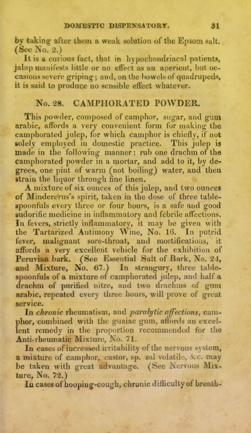 by taking after them a weak solution of the Epsom salt. (See No. 2.) It is a curious fact, that in hypochondriacal patients, jalap manifests little or no effect as an aperient, but oc- casions severe griping; and, on the bowels of quadrupeds, it is said to produce no sensible effect whatever. No. 28. CAMPHORATED POWDER. This powder, composed of camphor, sugar, and gum arabic, affords a very convenient form for making the camphorated julep, for which camphor is chiefly, if not solely employed in domestic practice. This julep is made in the following manner: rub one drachm of the camphorated powder in a mortar, and add to it, by de- grees, one pint of warm (not boiling) water, and then strain the liquor through fine linen. A mixture of six ounces of this julep, and two ounces of Minderems’s spirit, taken in the dose of three table- spoonfuls every three or four hours, is a safe and good sudorific medicine in inflammatory and febrile affections. In fevers, strictly inflammatory, it may be given with the Tartarized Antimony Wine, No. 16. In putrid fever, malignant sore-throat, and mortifications, it affords a very excellent vehicle for the exhibition of Peruvian bark. (See Essential Salt of Bark, No. 24, and Mixture, No. 67.) In strangury, three table- spoonfuls of a mixture of camphorated julep, and half a drachm of purified nitre, and two drachms of gum arabic, repeated every three hours, will prove of great service. In chronic rheumatism, and paralytic affcctionSf cam- phor, combined with the guaiac gum, affords an excel- lent remedy in the proportion recommended for the Anti-rheumatic Mixture, No. 71. In cases of increased irritability of the nervous system, a mixture of camphor, castor, sp. sal volatile, See. may be taken with great advantage. (See Nervous Mix- ture, No. 72.) la cases of hooping-cough, chronic difficulty of breath-