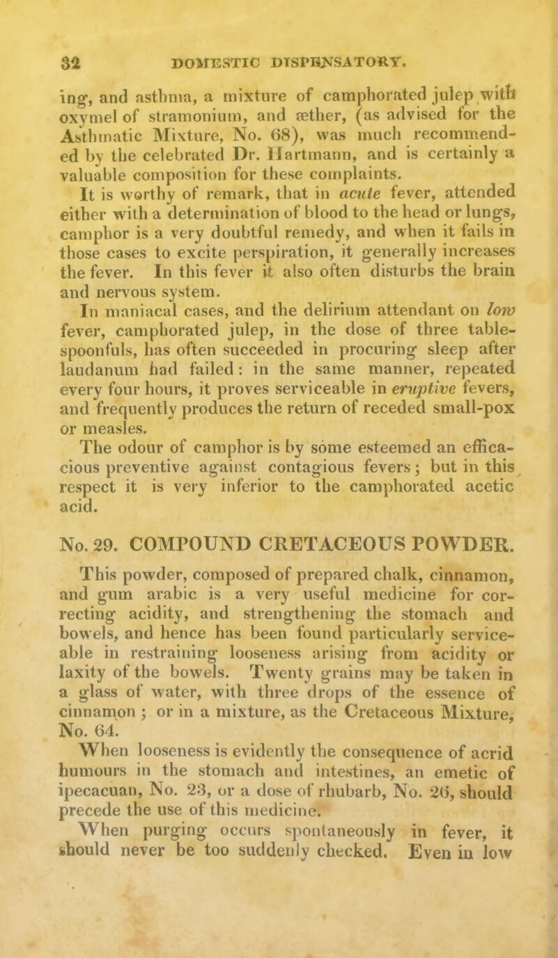 ing-, and asthma, a mixture of camphorated julep with oxymel of stramonium, and sether, (as advised for the Asthmatic Mixture, No. (58), was much recommend- ed by the celebrated Dr. Hartmann, and is certainly a valuable composition for these complaints. It is worthy of remark, that in acute fever, attended either with a determination of blood to the head or lungs, camphor is a very doubtful remedy, and when it fails in those cases to excite perspiration, it generally increases the fever. In this fever it also often disturbs the brain and nervous system. In maniacal cases, and the delirium attendant on low fever, camphorated julep, in the dose of three table- spoonfuls, has often succeeded in procuring sleep after laudanum had failed ; in the same manner, repeated every four hours, it proves serviceable in eruptive fevers, and frequently produces the return of receded small-pox or measles. The odour of camphor is by some esteemed an effica- cious preventive against contagious fevers; but in this^ respect it is very inferior to the camphorated acetic acid. No. 29. COMPOUND CRETACEOUS POWDER. This powder, composed of prepared chalk, cinnamon, and gum arabic is a very useful medicine for cor- recting acidity, and strengthening the stomach and bowels, and hence has been found particularly service- able in restraining looseness arising from acidity or laxity of the bowels. Twenty grains may be taken in a glass of water, with three drops of the essence of cinnamon ; or in a mixture, as the Cretaceous Mixture^ No. 64. When looseness is evidently the consequence of acrid humours in the stomach and intestines, an emetic of ipecacuan. No. 23, or a dose of rhubarb, No. 2(5, should precede the use of this medicine. When purging occurs spontaneously in fever, it should never be too suddenly checked. Even in low
