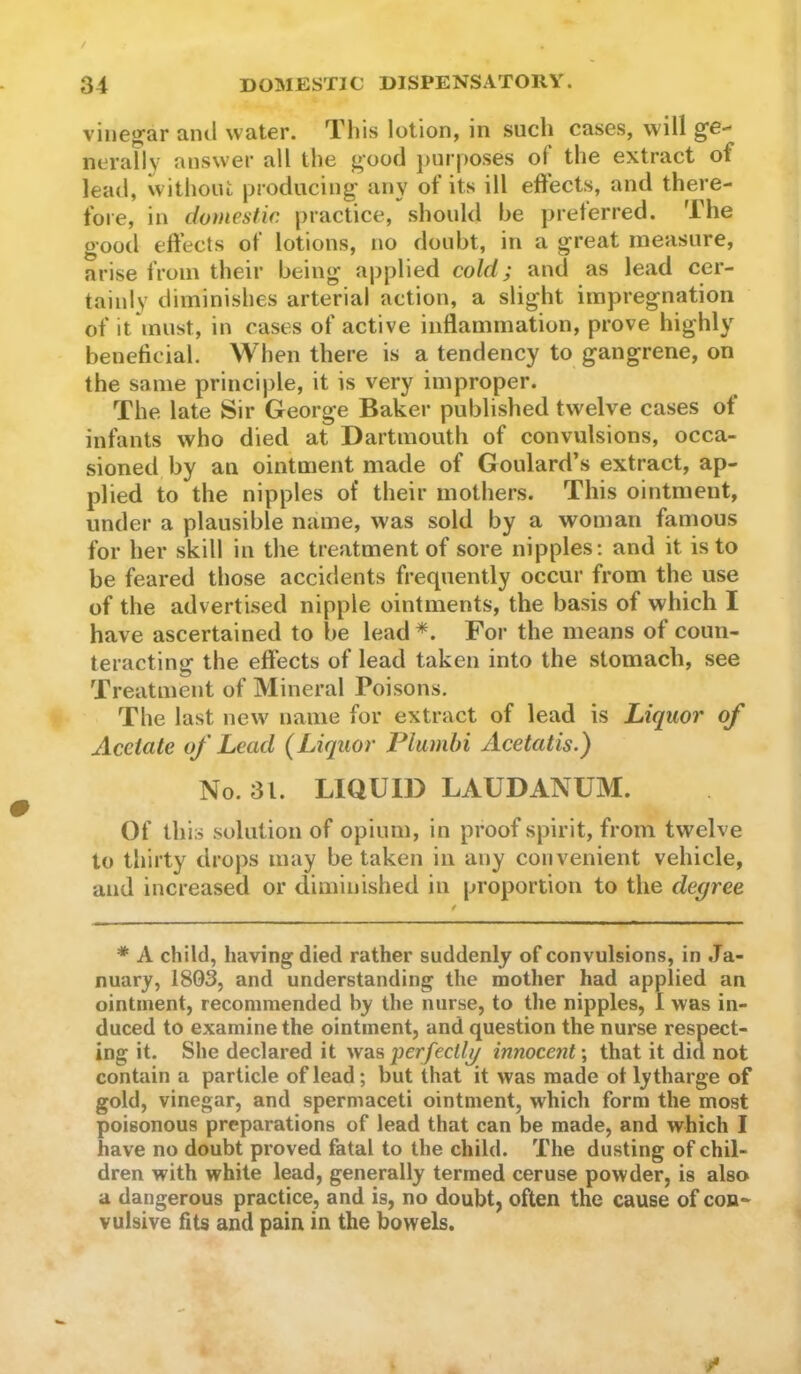 vineg'ar and water. This lotion, in such cases, will ge- nerally answer all the good purposes of the extract of lead, without producing any of its ill effects, and there- fore, in domestic practice, should be preferred. The good effects of lotions, no doubt, in a great measure, arise from their being applied cold; and as lead cer- tainly diminishes arterial action, a slight impregnation of it must, in cases of active inflammation, prove highly beneficial. When there is a tendency to gangrene, on the same principle, it is very improper. The late Sir George Baker published twelve cases of infants who died at Dartmouth of convulsions, occa- sioned by an ointment made of Goulard’s extract, ap- plied to the nipples of their mothers. This ointment, under a plausible name, was sold by a woman famous for her skill in the treatment of sore nipples; and it is to be feared those accidents frequently occur from the use of the advertised nipple ointments, the basis of which I have ascertained to be lead For the means of coun- teracting the effects of lead taken into the stomach, see Treatment of Mineral Poisons. The last new name for extract of lead is Liquor of Acetate of Lead {Liquor Flumbi Acetatis.) No. 31. LIQUID LAUDANUM. Of this solution of opium, in proof spirit, from twelve to thirty drops may betaken in any convenient vehicle, and increased or diminished in proportion to the degree * A child, having died rather suddenly of convulsions, in Ja- nuary, 1803, and understanding the mother had applied an ointment, recommended by the nurse, to the nipples, 1 was in- duced to examine the ointment, and question the nurse respect- ing it. She declared it wslsperfectlg innocent-, that it did not contain a particle of lead; but that it was made ot ly tharge of gold, vinegar, and spermaceti ointment, which form the most poisonous preparations of lead that can be made, and which I have no doubt proved fatal to the child. The dusting of chil- dren with white lead, generally termed ceruse powder, is also a dangerous practice, and is, no doubt, often the cause of con- vulsive fits and pain in the bowels.