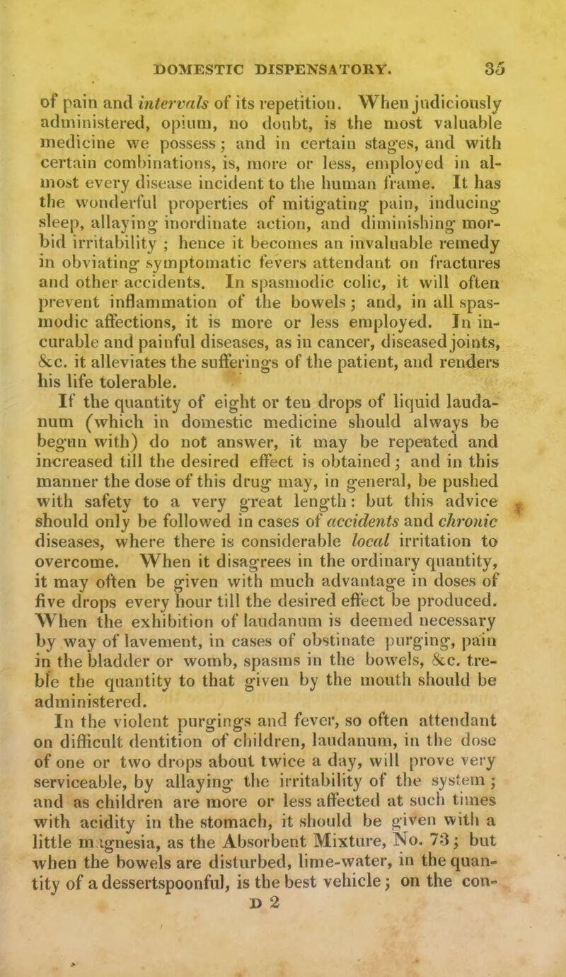 of pain and intervals of its repetition. When judiciously administered, opium, no doubt, is the most valuable medicine we possess; and in certain stag’es, and with certain combinations, is, more or less, employed in al- most every disease incident to the human frame. It has the wonderful properties of mitigating pain, inducing sleep, allaying inordinate action, and diminishing mor- bid irritability ; hence it becomes an invaluable remedy in obviating symptomatic fevers attendant on fractures and other accidents. In spasmodic colic, it will often prevent inflammation of the bowels; and, in all spas- modic affections, it is more or less employed. In in- curable and painful diseases, as in cancer, diseased joints, &c. it alleviates the sufferings of the patient, and renders his life tolerable. If the quantity of eight or ten drops of liquid lauda- num (which in domestic medicine should always be begun with) do not answer, it may be repeated and increased till the desired effect is obtained j and in this manner the dose of this drug may, in general, be pushed with safety to a very great length: but this advice should only be followed in cases of accidents and chronic diseases, where there is considerable local irritation to overcome. When it disagrees in the ordinary quantity, it may often be given with much advantage in doses of five drops every hour till the desired effect be produced. When the exhibition of laudanum is deemed necessary by way of lavement, in cases of obstinate purging, pain in the bladder or womb, spasms in the bowels, &c. tre- ble the quantity to that given by the mouth should be administered. In the violent purgings and fever, so often attendant on difficult dentition of children, laudanum, in the dose of one or two drops about twice a day, will prove very serviceable, by allaying the irritability of the system ; and as children are more or less affected at such times with acidity in the stomach, it should be given with a little m.ignesia, as the Absorbent Mixture, No. 73; but when the bowels are disturbed, lime-water, in the quan- tity of a dessertspoonful, is the best vehicle; on the con- D 2