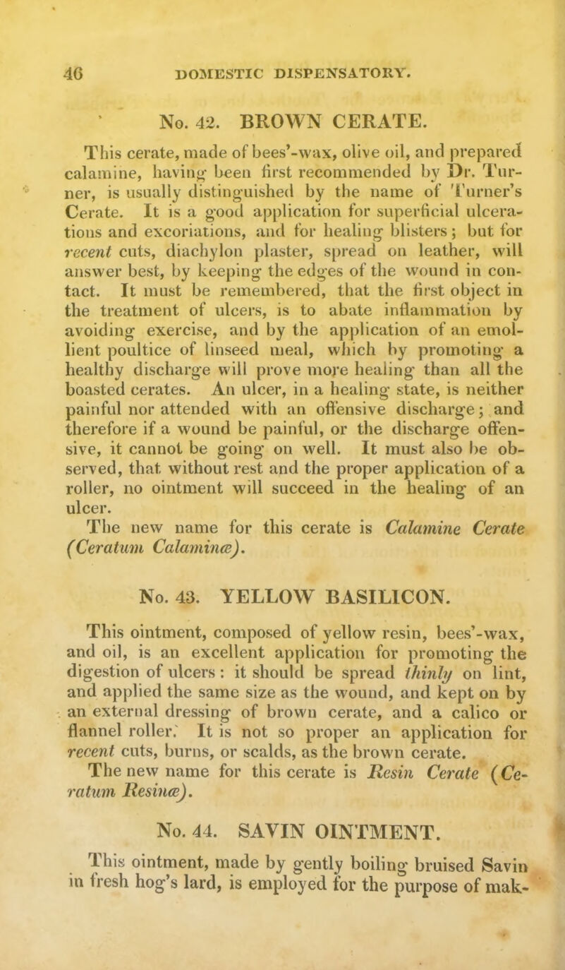 No. 42. BROWN CERATE. This cerate, made of bees*-wax, olive oil, and prejDared calamine, having- been first recommended by I)r. Tur- ner, is usually distinguished by the name of 'I'lirner’s Cerate. It is a good application for superficial ulcera- tions and excoriations, and for healing blisters; but for recent cuts, diachylon plaster, s|)read on leather, will answer best, by keeping the edges of the wound in con- tact. It must be remembered, that the first object in the treatment of ulcers, is to abate inflammation by avoiding exercise, and by the application of an emol- lient poultice of linseed meal, wliich by promoting a healthy discharge will prove more healing than all the boasted cerates. An ulcer, in a healing state, is neither painful nor attended with an offensive discharge; and therefore if a wound be painful, or the discharge offen- sive, it cannot be going on well. It must also be ob- served, that without rest and the proper application of a roller, no ointment will succeed in the healing of an ulcer. The new name for this cerate is Calamine Cerate (Ceratum Calamine). No. 43. YELLOW BASILICON. This ointment, composed of yellow resin, bees’-wax, and oil, is an excellent application for promoting the digestion of ulcers : it should be spread thinly on lint, and applied the same size as the wound, and kept on by ' an external dressing of brown cerate, and a calico or flannel roller.' It is not so proper an application for recent cuts, burns, or scalds, as the brown cerate. The new name for this cerate is Resin Cerate {Ce- ratum Resince). No. 44. SAVIN OINTMENT. This ointment, made by gently boiling bruised Savin in fresh hog’s lard, is employed for the purpose of mak-