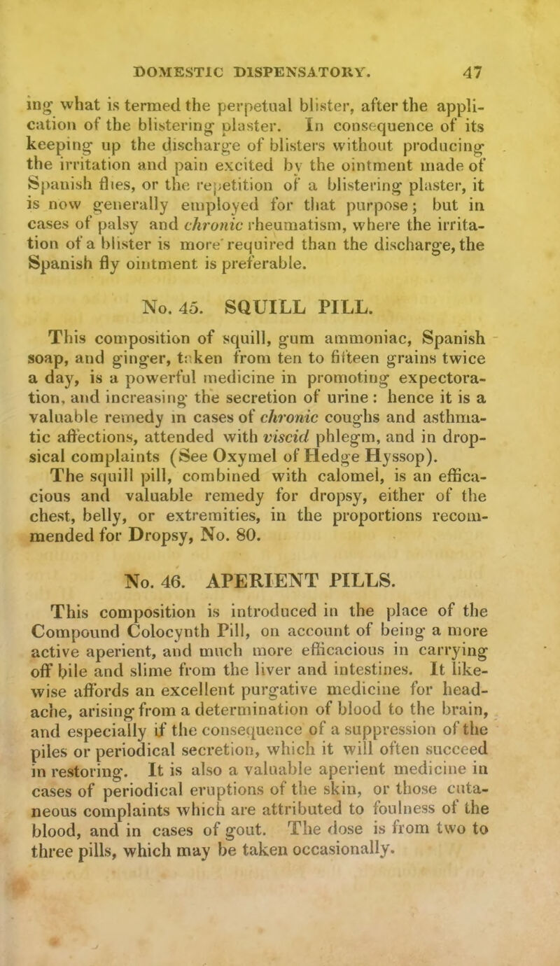 ing’ what is termed the perpetual blister, after the appli- cation of the blistering plaster. In consequence of its keeping up the discharge of blisters without producing the irritation and pain excited by the ointment made of Spanish flies, or the rej;etition of a blistering plaster, it is now generally employed for that purpose; but in cases of palsy and chronic rheumatism, where the irrita- tion of a blister is more'required than the discharge, the Spanish fly ointment is preferable. No. 45. SQUILL PILL. This composition of squill, gum ammoniac, Spanish soap, and ginger, tr.ken from ten to fifteen grains twice a day, is a powerful medicine in promoting expectora- tion, and increasing the secretion of urine : hence it is a valuable remedy m cases of chronic coughs and asthma- tic affections, attended with viscid phlegm, and in drop- sical complaints (See Oxymel of Hedge Hyssop). The squill pill, combined with calomel, is an effica- cious and valuable remedy for dropsy, either of the chest, belly, or extremities, in the proportions recom- mended for Dropsy, No. 80. No. 46. APERIENT PILLS. This composition is introduced in the place of the Compound Colocynth Pill, on account of being a more active aperient, and much more eflicacious in carrying off bile and slime from the liver and intestines. It like- wise affords an excellent purgative medicine for head- ache, arising from a determination of blood to the brain, and especially if the consequence of a suppression of the piles or periodical secretion, which it will often succeed in restoring. It is also a valuable aperient medicine in cases of periodical eruptions of the skin, or those cuta- neous complaints which are attributed to foulness of the blood, and in cases of gout. The dose is from two to three pills, which may be taken occasionally.