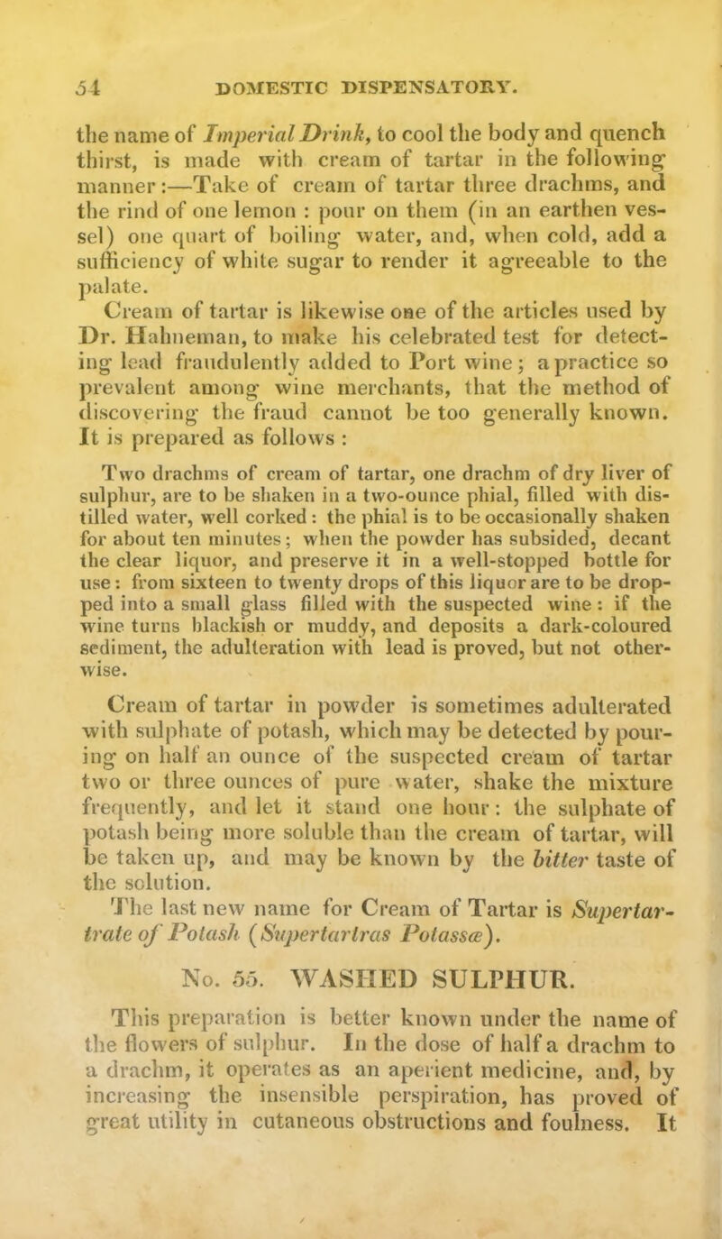 the name of Imperial Drink, to cool the body and quench thirst, is made with cream of tartar in the following’ manner:—Take of cream of tartar three drachms, and the rind of one lemon : pour on them (in an earthen ves- sel) one quart of boiling water, and, when cold, add a sufficiency of white sugar to render it agreeable to the palate. Cream of tartar is likewise one of the articles used by Dr. Hahneman, to make his celebrated test for detect- ing lead fraudulently added to Port wine; a practice so prevalent among wine merchants, that the method of tliscovering the fraud cannot be too generally known. It is prepared as follows : Two drachms of cream of tartar, one drachm of dry liver of sulphur, are to be shaken in a two-ounce phial, filled with dis- tilled water, well corked : the phial is to be occasionally shaken for about ten minutes; when the powder has subsided, decant the clear liquor, and preserve it in a well-stopped bottle for use; from sixteen to twenty drops of this liquor are to be drop- ped into a small glass filled with the suspected wine: if the wine turns blackish or muddy, and deposits a dark-coloured sediment, the adulteration with lead is proved, but not other- wise. Cream of tartar in powder is sometimes adulterated with sulphate of potash, which may be detected by pour- ing on half an ounce of the suspected cream of tartar two or three ounces of pure water, shake the mixture frequently, and let it stand one hour; the sulphate of ])otash being more soluble than the cream of tartar, will be taken up, and may be known by the hitter taste of the solution. 'J'he last new name for Cream of Tartar is Supertar- trate of Potash (Supertartj'as Potassce). No. 55. WASHED SULPHUR. This preparation is better known under the name of the flowers of sulphur. In the dose of half a drachm to a drachm, it operates as an aperient medicine, and, by increasing the insensible perspiration, has proved of great utility in cutaneous obstructions and foulness. It