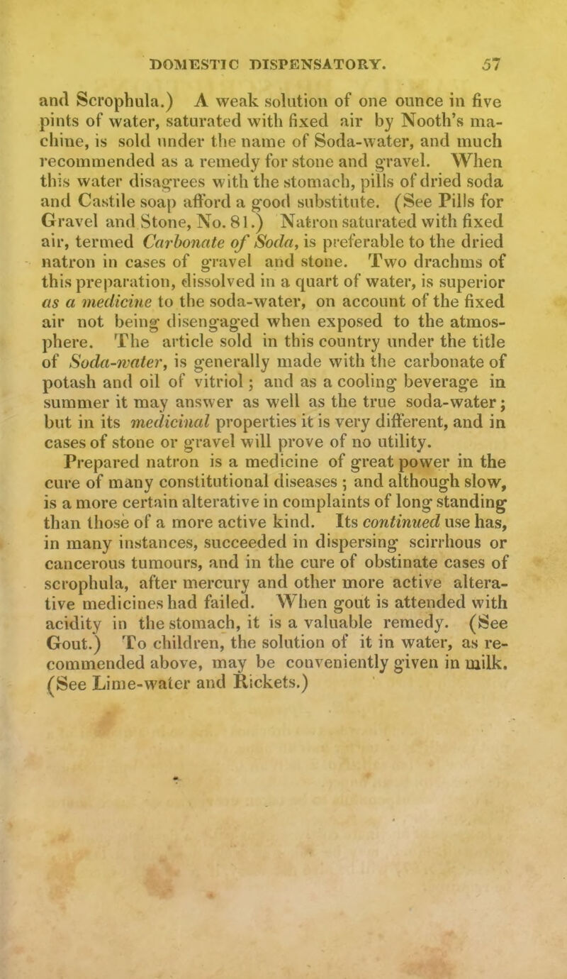and Scrophula.) A weak solution of one ounce in five pints of water, saturated with fixed air by Nooth’s ma- chine, is sold under the name of Soda-water, and much recommended as a remedy for stone and gTavel. When this water disagrees with the stomach, pills of dried soda and Castile soap afford a good substitute. (See Pills for Gravel and Stone, No. 81.) Natron saturated with fixed air, termed Carbonate of Soda, is preferable to the dried - natron in cases of sfravel and stone. Two drachms of this preparation, dissolved in a quart of water, is superior as a medicine to the soda-water, on account of the fixed air not being disengaged when exposed to the atmos- phere. The article sold in this country under the title of Soda-water, is generally made with the carbonate of potash and oil of vitriol; and as a cooling beverage in summer it may answer as well as the true soda-water; but in its medicinal properties it is very different, and in cases of stone or gravel will prove of no utility. Prepared natron is a medicine of great power in the cure of many constitutional diseases ; and although slow, is a more certain alterative in complaints of long standing than those of a more active kind. Its continued use has, in many instances, succeeded in dispersing scirrhous or cancerous tumours, and in the cure of obstinate cases of scrophula, after mercury and other more active altera- tive medicines had failed. When gout is attended with acidity in the stomach, it is a valuable remedy. (See Gout.) To children, the solution of it in water, as re- commended above, may be conveniently given in milk. (See Lime-water and Rickets.)