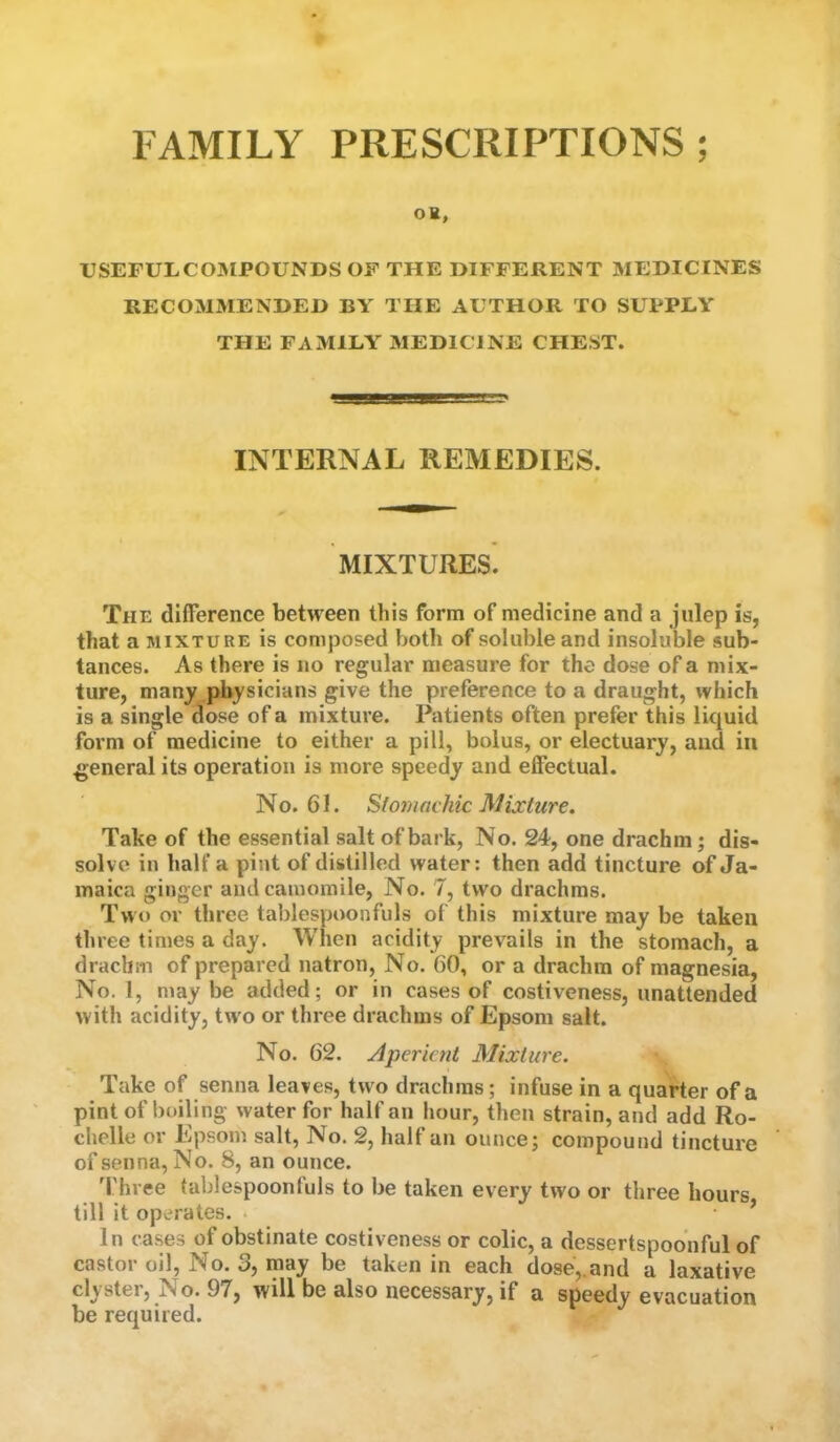 FAMILY PRESCRIPTIONS ; OH, USEFULCOJMPOUNDSOF THE DIFFERENT MEDICINES RECOMMENDED BY THE AUTHOR TO SUPPLY THE FAMILY MEDICINE CHEST. INTERNAL REMEDIES. MIXTURES. The difference between this form of medicine and a julep is, that a MIXTURE is composed both of soluble and insoluble sub- tances. As there is no regular measure for the dose of a mix- ture, many physicians give the preference to a draught, which is a single dose of a mixture. Patients often prefer this liquid form of medicine to either a pill, bolus, or electuary, and iu general its operation is more speedy and efiectual. No. 61. Stomachic Mixture. Take of the essential salt of bark, No. 24, one drachm; dis- solve in half a pint of distilled water: then add tincture of Ja- maica ginger and camomile, No. 7, two drachms. Two or three tablespoonfuls of this mixture may be taken three times a day. When acidity prevails in the stomach, a drachm of prepared natron. No. 60, or a drachm of magnesia. No. 1, may be added; or in cases of costiveness, unattended with acidity, two or three drachms of Epsom salt. No. 62. Aperient Mixture. Take of senna leaves, two drachms; infuse in a quarter of a pint of boiling water for half an hour, then strain, and add Ro- chelle or Epsom salt. No. 2, half an ounce; compound tincture of senna. No. 8, an ounce. 'I'hree tablespoontuls to be taken every two or three hours till it operates. . ’ In cases of obstinate costiveness or colic, a dessertspoonful of castor oil. No. 3, may be taken in each dose,.and a laxative clyster, No. 97, will be also necessary, if a speedy evacuation be required.