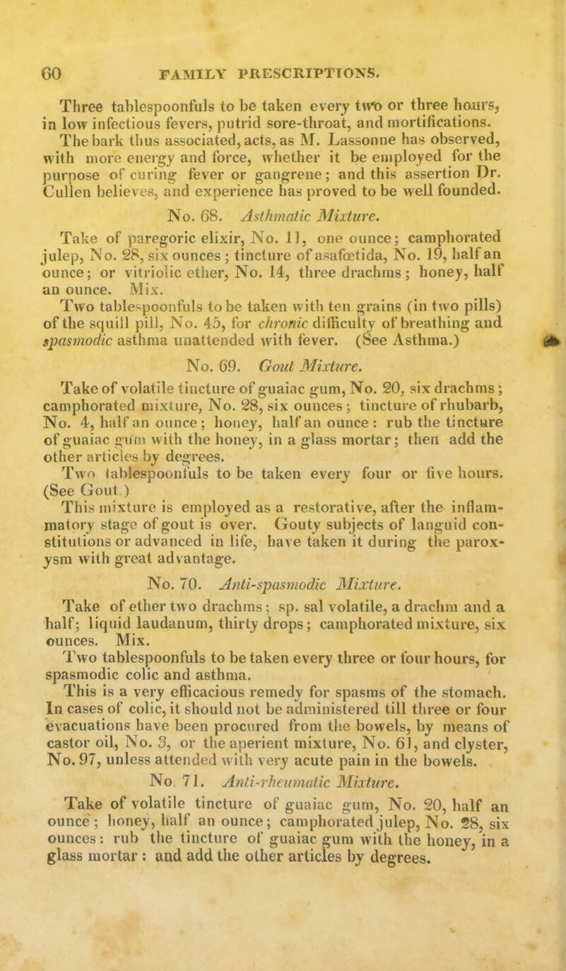 Three tablespoonfuls to be taken every t^n) or three hours, in low infectious fevers, putrid sore-throat, and mortifications. The bark thus associated, acts, as M. Lassonne has observed, with more energy and force, whether it be employed for tbe purpose of curing fever or gangrene; and this assertion Dr. Cullen believes, and experience has proved to be well founded. No. 68. Asthmatic Mixture. Take of paregoric elixir. No. 11, one ounce; camphorated julep. No. 28, six ounces ; tincture of asafoetida. No. 19, half an ounce; or vitriolic ether, No. 14, three drachms; honey, half an ounce. Mix. Two tablespoonfuls to be taken with ten grains (in two pills) of the squill pill. No. 45, for c//ro«?'c difficulty of breathing and spasmodic asthma unattended with fever. (8ee Asthma.) No. 69. Gout Mixture. Take of volatile tincture of guaiac gum. No. 20, six drachms; camphorated mixture, No. 28, six ounces; tincture of rhubarb. No. 4, half an ounce; honey, half an ounce: rub the tincture of guaiac gum with the honey, in a glass mortar; then add the other articles by degrees. Two tablespoonfuls to be taken every four or five hours. (See Gout ) This mixture is employed as a restorative, after the inflam- matory stage of gout is over. Gouty subjects of languid con- stitutions or advanced in life, have taken it during the parox- ysm with great advantage. No. 70. Anti-spasmodic Mixture. Take of ether two drachms; sp. sal volatile, a drachm and a half; liquid laudanum, thirty drops; camphorated mixture, six ounces. Mix. Two tablespoonfuls to be taken every three or four hours, for spasmodic colic and asthma. This is a very efficacious remedy for spasms of the stomach. In cases of colic, it should not be administered till three or four evacuations have been procured from the bowels, by means of castor oil. No. 3, or the aperient mixture. No. 61, and clyster, No. 97, unless attended with very acute pain in the bowels. No, 71. Anti-rheumatic Mixture. Take of volatile tincture of guaiac gum. No. 20, half an ounce'; honey, half an ounce; camphorated julep, No. 28, six ounces: rub the tincture of guaiac gum with the honey, in a glass mortar : and add the other articles by degrees.