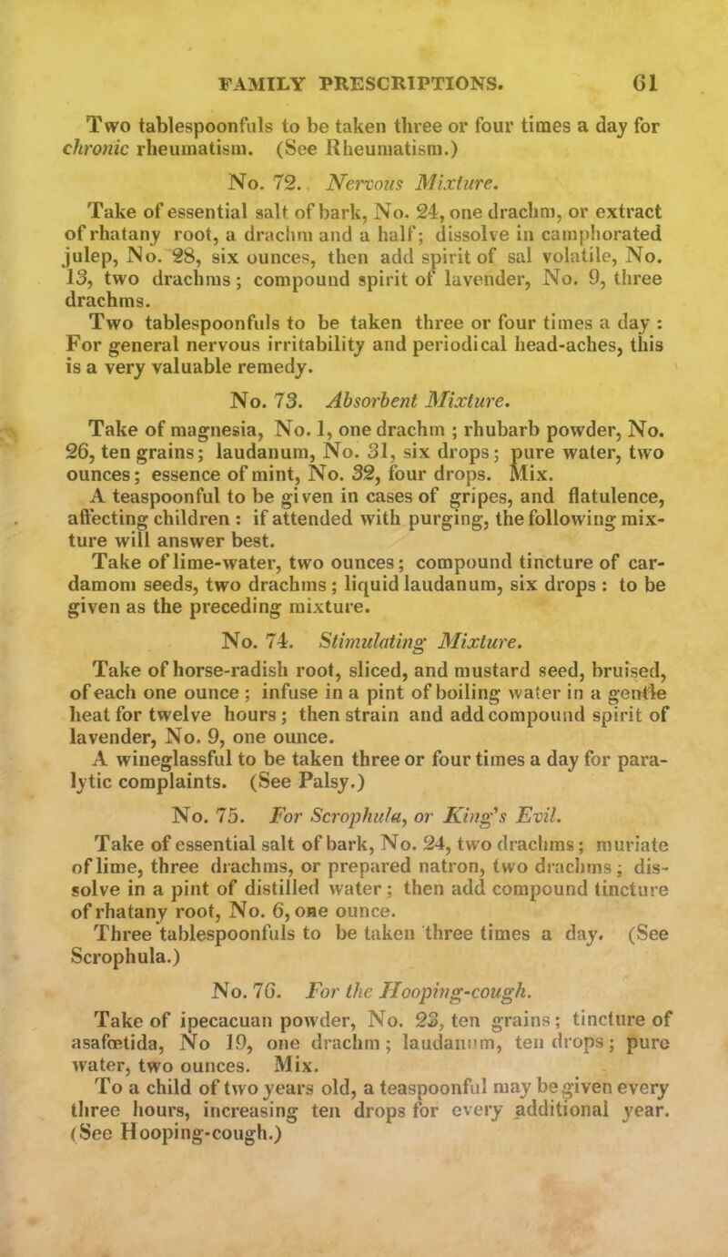 Two tablespoonfuls to be taken three or four times a day for chronic rheumatism. (See Rheumatism.) No. 72., Nervous Mixture. Take of essential salt of bark, No. 24, one drachm, or extract of rhatany root, a drachm and a half; dissolve in camphorated julep. No. 28, six ounces, then add spirit of sal volatile. No. 13, two drachms; compound spirit of lavender, No. 9, three drachms. Two tablespoonfuls to be taken three or four times a day : For general nervous irritability and periodical head-aches, this is a very valuable remedy. No. 73. Absorbent Mixture. Take of magnesia, No. 1, one drachm ; rhubarb powder. No. 26, ten grains; laudanum. No. 31, six drops; pure water, two ounces; essence of mint. No. 32, four drops. Mix. A teaspoonful to be given in cases of gripes, and flatulence, aftecting children : if attended with purging, the following mix- ture will answer best. Take of lime-water, two ounces; compound tincture of car- damom seeds, two drachms ; liquid laudanum, six drops ; to be given as the preceding mixture. No. 74. Stimulating Mixture. Take of horse-radish root, sliced, and mustard seed, bruised, of each one ounce ; infuse in a pint of boiling water in a gentle heat for twelve hours; then strain and add compound spirit of lavender. No. 9, one ounce. A wineglassful to be taken three or four times a day for para- lytic complaints. (See Palsy.) No. 75. For Scrophula, or King’s Evil. Take of essential salt of bark. No. 24, two drachms; muriate of lime, three drachms, or prepared natron, two draclims; dis- solve in a pint of distilled water ; then add compound tincture of rhatany root. No. 6, one ounce. Three tablespoonfuls to be taken three times a day. (See Scrophula.) No. 76. For the Hooping-cough. Take of ipecacuan powder, No. 23, ten grains; tincture of asafoetida. No 19, one drachm; laudanum, ten drops; pure water, two ounces. Mix. To a child of two years old, a teaspoonful may be given every three hours, increasing ten drops for every additional year. (See Hooping-cough.)