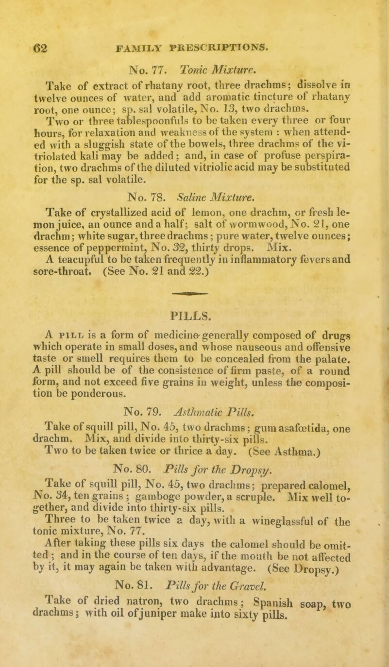 No. 77. Iconic Mixture. Take of extract of rhatany root, three drachms; dissolve in twelve ounces of water, and add aromatic tincture of rhatany root, one ounce; sp. sal volatile, No. 13, two drachms. Two or three tablespoonfuls to be taken every three or four hours, for relaxation and weakness of the system : when attend- ed with a sluggish state of the bowels, three drachms of the vi- triolated kali may be added; and, in case of profuse perspira- tion, two drachms of the diluted vitriolic acid may be substituted for the sp. sal volatile. No. 78. Saline Mixture. Take of crystallized acid of lemon, one drachm, or fresh le- mon juice, an ounce and a half; salt of wormwood, No. 21, one drachm; white sugar, three drachms; pure water, twelve ounces; essence of peppermint. No. 32, thirty drops. Mix. A teacupful to be taken frequently in inflammatory fevers and sore-throat. (See No. 21 and 22.) PILLS. A PILL is a form of medicine^generally composed of drugs which operate in small doses, and whose nauseous and offensive taste or smell requires them to be concealed from the palate. A pill should be of the consistence of firm paste, of a round form, and not exceed five grains in weight, unless the composi- tion be ponderous. No. 79. Asthmatic Pills. Take of squill pill, No. 45, two drachms; gum asafoctida, one drachm. Mix, and divide into thirty-six pills. Two to be taken twice or thrice a day. (See Asthma.) No. 80. Pills for the Dropsy. Take of squill pill. No. 45, tw'o drachms; prepared calomel. No. 34, ten grains ; gamboge powder, a scruple. Mix well to- gether, and divide into thirty-six pills. Three to be taken twice a day, with a wineglassful of the tonic mixture. No. 77. After taking these pills six days the calomel should be omit- ted ; and in the course of ten days, if the mouth be not affected by it, it may again be taken with advantage. (See Dropsy.) No. 81. Pills for the Gravel. Take of dried natron, two drachms; Spanish soap, two drachms; with oil of juniper make into sixty pills.