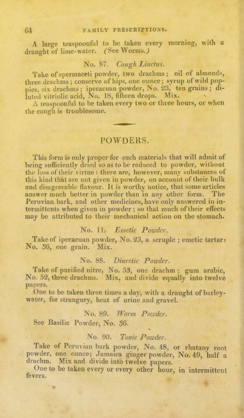 A large teaspoonful to be taken every morning, with a draught of lime-water. ('See Worms.J No. 87. Cough Lii2ctus. Take of spermaceti powder, two drachms; oil of almonds, three drachms ; conserve of hips, one ounce; syrup of wild pop- pies, six drachms ; ipecacuan powder. No. 23, ten grains ; di- luted vitriolic acid. No. 18, fifteen drops. Mix. A teaspoonful to be taken every two or three hours, or when the cough is troublesome. POWDERS.- This form is only proper for such materials that will admit of being sufficiently dried so as to be reduced to powder, without the loss of their virtue : there are, however, many substances of this kind that are not given in powder, on account of their bulk and disagreeable flavour. It is worthy notice, that some articles answer much better in powder than in any other form. The Peruvian bark, and other medicines, have only answered in in- termittents w'hen given in powder; so that much of their effects may be attributed to their mechanical action on the stomach. No. 11. Emetic Powder. Take of ipecacuan powder, No. 23, a scruple ; emetic tartar? No. 36, one grain. Mix. No. 88. Diuretic Powder. Take of purified nitre. No. 53, one drachm ; gum arabic. No. 52, three drachms. Mix, and divide equally into twelve papers. One to be taken three times a day, with a draught of barley- water, for strangury, heat of urine and gravel. No. 89. JVorm Powder. See Basilic Powder, No. 36. No. 90. Tonic Powder. Take of Peruvian bark powder. No. 48, or rhatany root powder, one ounce; Jamaica ginger powder. No. 49, half a drachm. Mix and divide into twelve papers. One to be taken every or every other hour, in intermittent fevers.