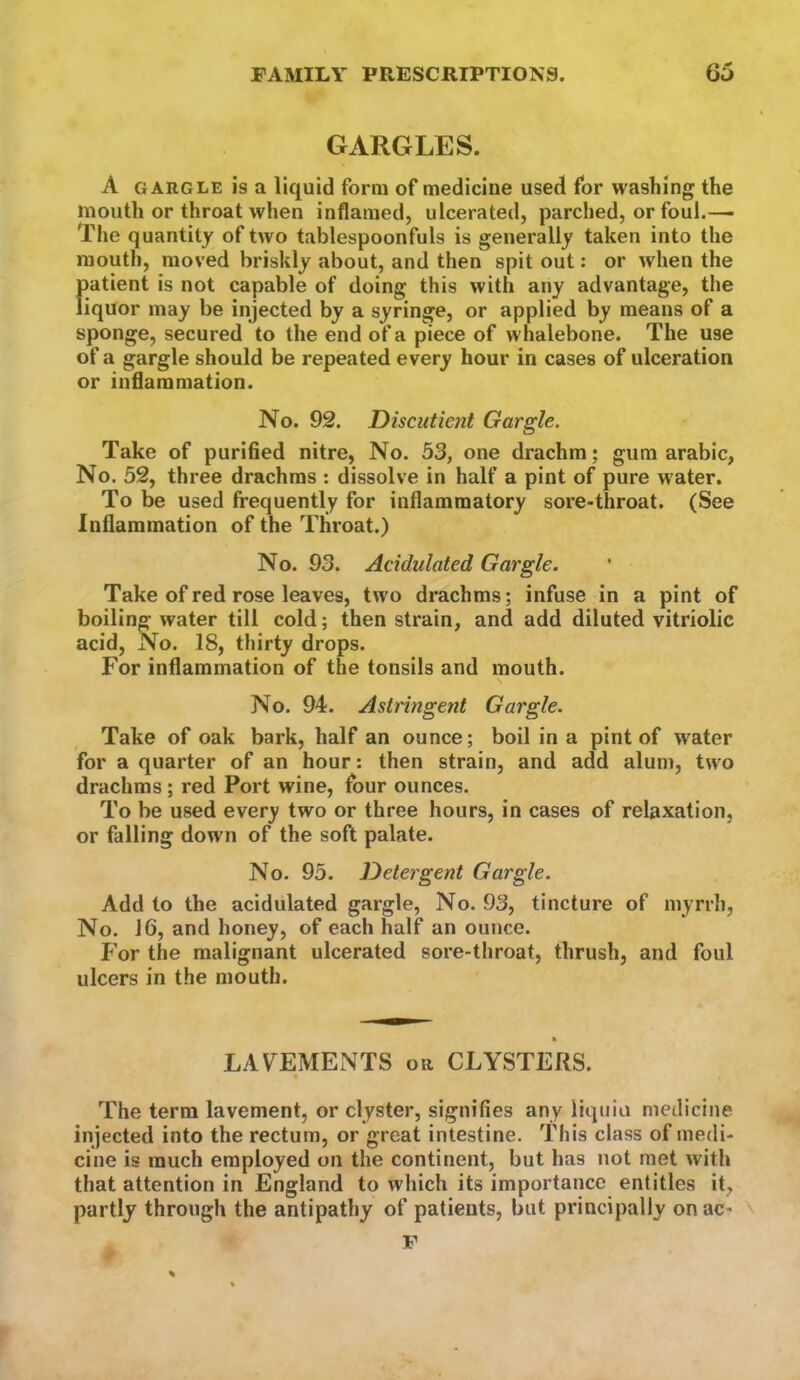 GARGLES. A GARGLE is a liquid form of medicine used for washing the mouth or throat when inflamed, ulcerated, parched, or foul.—> The quantity of two tablespoonfuls is generally taken into the mouth, moved briskly about, and then spit out: or when the patient is not capable of doing this with any advantage, the liquor may be injected by a syringe, or applied by means of a sponge, secured to the end of a piece of whalebone. The use of a gargle should be repeated every hour in cases of ulceration or inflammation. No. 92. Discut lent Gargle. Take of purified nitre, No. 53, one drachm; gum arabic, No. 52, three drachms : dissolve in half a pint of pure water. To be used frequently for inflammatory sore-throat. (See Inflammation of the Throat.) No. 93. Acidulated Gargle. Take of red rose leaves, two drachms; infuse in a pint of boiling water till cold; then strain, and add diluted vitriolic acid. No. 18, thirty drops. For inflammation of the tonsils and mouth. s No. 94. Astringent Gargle. Take of oak bark, half an ounce; boil in a pint of water for a quarter of an hour: then strain, and add alum, two drachms ; red Port wine, four ounces. To be used every two or three hours, in cases of relaxation, or falling down of the soft palate. No. 95. Detergent Gargle. Add to the acidulated gargle. No. 93, tincture of myrrh, No. 16, and honey, of each half an ounce. For the malignant ulcerated sore-throat, thrush, and foul ulcers in the mouth. LAVEMENTS or CLYSTERS. The term lavement, or clyster, signifies any liqniu medicine injected into the rectum, or great intestine. This class of medi- cine is much employed on the continent, but has not met with that attention in England to which its importance entitles it, partly through the antipathy of patients, but principally onac- F