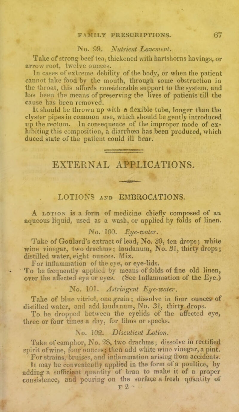 No. 99. Nutrient Lavement. Take of strong beef tea, thickened with hartshorns havings, or arrowroot, tw'elve ounces. In cases of extreme debility of the body, or when the patient cannot take food by the mouth, through some obstruction in the throat, this affords considerable support to the system, and has been the means of preserving the lives of patients till the cause has been removed. It should be thrown up with a flexible tube, longer than the clyster pipes in common use, which should be gently introduced up the rectum. In consequence of the improper mode of ex- hibitingthis composition, a diarrhoea has been produced, which duced state of the patient could ill bear. EXTERNAL APPLICATIONS. LOTIONS AND EMBROCATIONS. A LOTION is a form of medicine chiefly composed of an aqueous liquid, used as a wash, or applied by folds of linen. No. 100. Eye-water. Take of Goulard’s extract of lead. No. 30, ten drops; white wine vinegar, two drachms; laudanum, No. 31, thirty drops; distilled water, eight ounces. Mix. For inflammation of the eye, or eye-lids. To be frequently applied by means of folds of fine old linen, over the anected eye or eyes. (See Inflammation of the Eye.) No. 101. Astringent Eye-water. Take of blue vitriol, one grain; dissolve in four ounces* of distilled water, and add laudanum, No. 31, thirty drops. To be dropped between the eyelids of the affected eye, three or four times a day, for films or specks. No. 102. Discutient Lotion. Take of camphor, No. 28, two drachms; dissolve in rectified spirit of wine, four ounces; then add white wine vinegar, a pint. For strains, bruises, and inflammation arising from accidents. It may be conveniently applied in the form of a poultice, by adding a sufficient quantity of bran to make it of a proper consislence, and pouring on the surface a fresh quantity of r 2