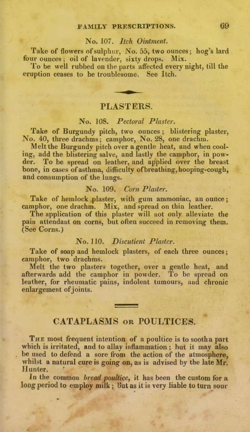 No. 107. Itch Ointment. Take of flowers of sulphur, No. 55, two ounces; hog’s lard four ounces ; oil of lavender, sixty drops. Mix. To be well rubbed on the parts affected every night, till the eruption ceases to be troublesome. See Itch. PLASTERS. No. 108. Pectoral Plaster. Take of Burgundy pitch, two ounces; blistering plaster, No. 40, three drachms; camphor. No. 28, one drachm. Melt the Burgundy pitch over a gentle heat, and when cool- ing, add the blistering salve, and lastly the camphor, in pow- der. To be spread on leather, and applied over the breast bone, in cases of asthma, difficulty of breathing, hooping-cough, and consumption of the lungs. No. 109. Corn Plaster. Take of hemlock .plaster, with gum ammoniac, an ounce; camphor, one drachm. Mix, and spread on thin leather. The application of this plaster will not only alleviate the pain attendant on corns, but often succeed in removing them. (See Corns.) No. 110. Discutient Plaster. Take of soap and hemlock plasters, of each three ounces; camphor, two drachms. Melt the two plasters together, over a gentle heat, and afterwards add the camphor in powder. To be spread on leather, for rheumatic pains, indolent tumours, and chronic enlargement of joints. CATAPLASMS or POULTICES. The most frequent intention of a poultice is to sooth a part which is irritated, and to allay inflammation; but it may also be used to defend a sore from the action of the atmosphere, whilst a natural cure is going on, as is advised by the late Mr. Hunter. In the common bread poultice, it has been the custom for a long period to employ milk Uut as it is very liable to turn sour