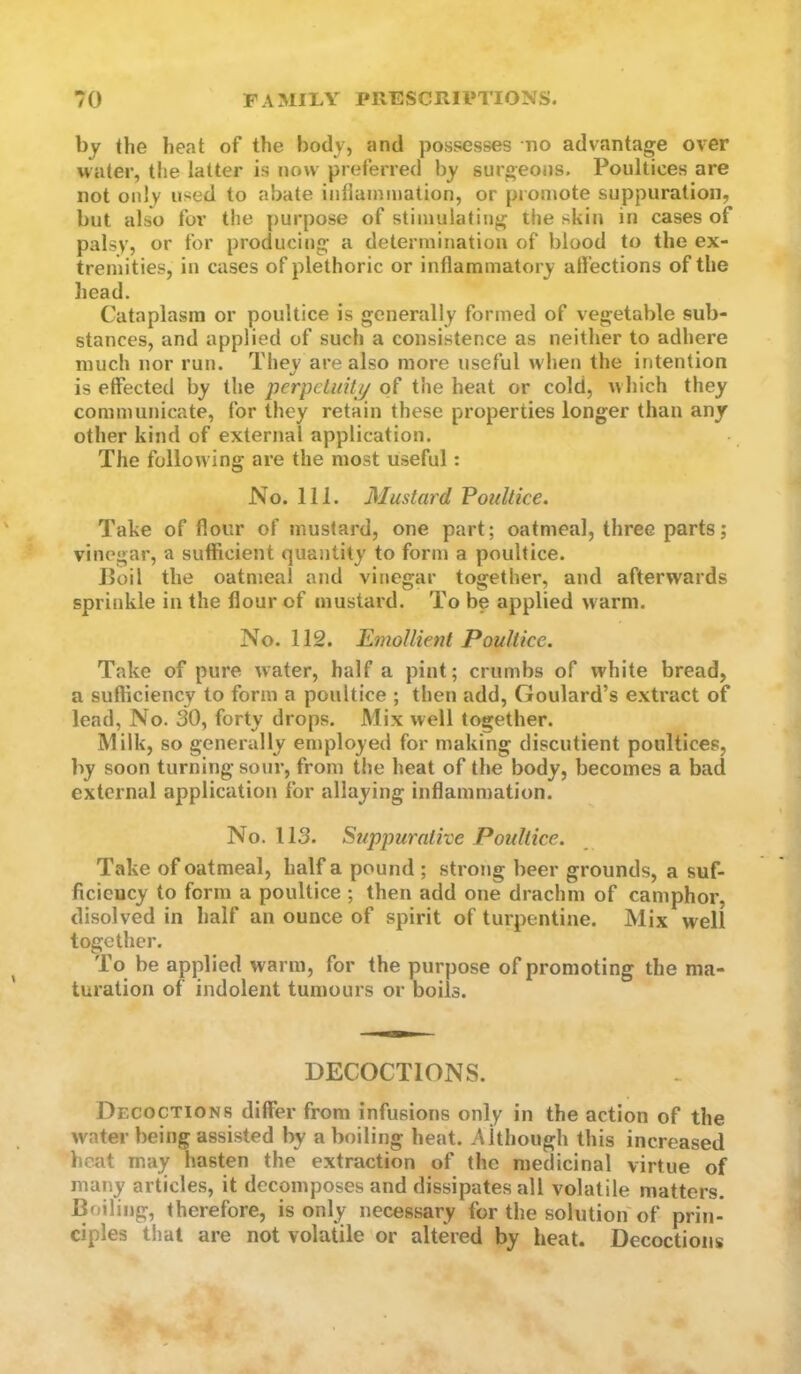 by the heat of the body, and possesses no advantage over nater, the latter is now preferred by surgeons. Poultices are not only used to abate inliainmation, or promote suppuration, but also for the purpose of stimulating the skin in cases of palsy, or for producing a determination of blood to the ex- tremities, in cases of plethoric or inflammatory aflections of the head. Cataplasm or poultice is generally formed of vegetable sub- stances, and applied of such a consistence as neither to adhere much nor run. They are also more useful when the intention is effected by the perpeiuitjj of the heat or cold, which they communicate, for they retain these properties longer than any other kind of external application. The following are the most useful: No. 111. Mustard FouUice. Take of flour of mustard, one part; oatmeal, three parts; vinegar, a sufficient quantity to form a poultice. Jloil the oatmeal and vinegar together, and afterwards sprinkle in the flour of mustard. To be applied w arm. No. 112. Emollient Poultice. Take of pure water, half a pint; crumbs of white bread, a sufliciency to form a poultice ; then add, Goulard’s extract of lead, No. 30, forty drops. Mix well together. Milk, so generally employed for making discutient poultices, by soon turning sour, from the heat of the body, becomes a bad external application for allaying inflammation. No. 113. Suppurative Poultice. Take of oatmeal, half a pound ; strong beer grounds, a suf- ficicucy to form a poultice ; then add one drachm of camphor, disolved in half an ounce of spirit of turpentine. Mix well together. To be applied warm, for the purpose of promoting the ma- turation of indolent tumours or boils. DECOCTIONS. Decoctions differ from infusions only in the action of the water being assisted by a boiling heat. Although this increased heat may hasten the extraction of the medicinal virtue of many articles, it decomposes and dissipates all volatile matters. Boiling, therefore, is only necessary for the solution of prin- ciples that are not volatile or altered by heat. Decoctions