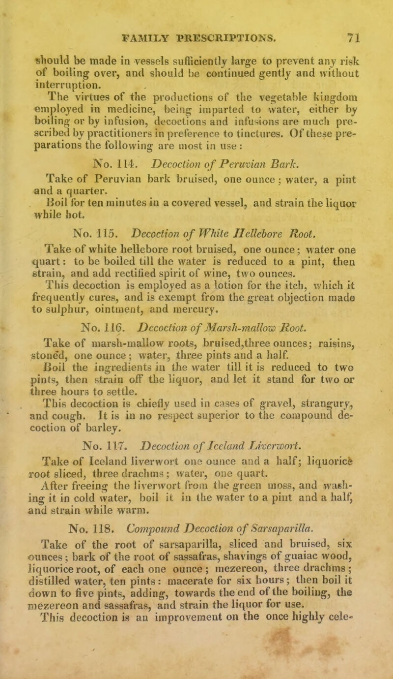 should be made in vessels sufficiently large to prevent any risk of boiling over, and should be continued gently and without interruption. The virtues of the productions of the vegetable kingdom employed in medicine, being imparted to water, either by boiling or by infusion, decoctions and infusions are niucli pre- scribed by practitioners in preference to tinctures. Of these pre- parations the following are most in use : No. 114. Decoction of Peruvian Bark. Take of Peruvian bark bruised, one ounce; water, a pint and a quarter. Boil for ten minutes in a covered vessel, and strain the liquor while hot. No. 115. Decoction of White Hellebore Root. Take of white hellebore root bruised, one ounce; water one quart: to be boiled till the water is reduced to a pint, then strain, and add rectified spirit of wine, two ounces. This decoction is employed as a lotion for the itch, which it frequently cures, and is exempt from the great objection made to sulphur, ointment, and mercury. No. 116. Decoction of Marsh-mallow Root. Take of marsh-mallow roots, bruised,three ounces; raisins, stoned, one ounce ; water, three pints and a half. Boil the ingredients in the water till it is reduced to two pints, then strain off the liquor, and let it stand for two or three hours to settle. This decoction is chiefly used in cases of gravel, strangury, and cough. It is in no respect superior to the compound de- coction of barley. No. 117. Decoction of Iceland IJverwoi't. Take of Iceland liverwort one ounce and a half; liquoriefe root sliced, three drachms ; water, one quart. After freeing the liverwort from the green moss, and wash- ing it in cold water, boil it in the water to a pint and a half, and strain while warm. No. 118. Compound Decoction of Sarsaparilla. Take of the root of sarsaparilla, sliced and bruised, six ounces; bark of the root of sassafras, shavings of guaiac wood, liquorice root, of each one ounce ; mezereon, three drachms ; distilled water, ten pints: macerate for six hours; then boil it down to five pints, adding, towards the end of the boiling, the mezereon and sassafras, and strain the liquor for use. This decoction is an improvement on the once highly cele-