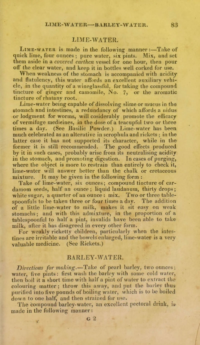 LIME-WATER. Lime-water is made in the following manner:—Take of quick lime, four ounces ; pure water, six pints. Mix, and set them aside in a covered earthen vessel for one hour, then pour off the clear water, and keep it in bottles well corked for use. When weakness of the stomach is accompanied with acidity and flatulency, this water affords an excellent auxiliary vehi- cle, in the quantity of a wineglassful, for taking the compound tincture of ginger and camomile. No. 7? or the aromatic tincture of rhatany root. Lime-water being capable of dissolving slime or mucus in the stomach and intestines, a redundancy of which affords a nidus or lodgment for worms, will cosiderably promote the efficacy of vermifuge medicines, in the dose of a teacupful two or three times a day. (See Basilic Powder.) Lime-water has been much celebrated as an alterative in scrophula and rickets ; in the latter case it has not supported its character, while in the former it is still recommended. The good effects produced by it in such cases, probably arise from its neutralising acidity in the stomach, and promoting digestion. In cases of purging, where the object is more to restrain than entirely to check it, lime-water will answer better than the chalk or cretaceous mixture. It may be given in the following form : Take of lime-water, six ounces; compound tincture of car- damom seeds, half an ounce; liquid laudanum, thirty drops; white sugar, a quarter of an ounce : mix. Two or three table- spoonfuls to be takeji three or four times a day. The addition of a little lime-water to milk, makes it sit easy on weak stomachs; and with this admixture, in the proportion of a tablespoonful to half a pint, invalids have been able to take milk, after it has disagreed in every other form. For weakly ricketty children, particularly when the intes- tines are irritable and the bowels enlarged, lime-water is a very valuable medicine. (See Rickets.) ' BARLEY-WATER. Directions for making.—Take of pearl barley, two ounces; water, five pints: first wash the barley with some cold water, then boil it a short time w ith half a pint of water to extract the colouring matter; throw this away, and put the barley thus purified into five pounds of boiling water, which is to be boiled down to one half, and then strained for use. The compound barley-water, an excellent pectoral drink, is^ made in the following manner: G 2 V