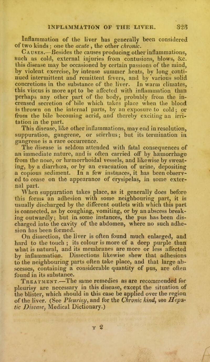 Inflammation of the liver has generally been considered of two kinds; one the acute , the other chronic. Causes.—Besides the causes producing other inflammations, such as cold, external injuries from contusions, blows, &c. this disease may be occasioned by certain passions of the mind, by violent exercise, by intense summer heats, by long conti- nued intermittent and remittent fevers, and by various solid concretions in the substance of the liver. In warm climates, this viscus is more apt to be affected with inflammation than perhaps any other part of the body, probably from the in- creased secretion of bile which takes place when the blood is thrown on the internal parts, by an exposure to cold; or from the bile becoming acrid, and thereby exciting an irri- tation in the part. This disease, like other inflammations, may end in resolution, suppuration, gangrene, or scirrhus; but its termination in gangrene is a rare occurrence. The disease is seldom attended with fatal consequences of an immediate nature, and is often carried olF by haemorrhage from the nose, or haemorrhoidal vessels, and likewise by sweat- ing, by a diarrhoea, or by an evacuation of urine, depositing a copious sediment. In a few instances, it has been observ- ed to cease on the appearance of erysipelas, in some exter- nal part. AVhen suppuration takes place, as it generally does before this forms an adhesion with some neighbouring part, it is usually discharged by the different outlets with which this part is connected, as by coughing, vomiting, or by an abscess break- ing outwardly; but in. some instances, the pus has been dis- charged into the cavity of the abdomen, where no such adhe- sion has been formed. \ On dissection, the liver is often found much enlarged, and bard to the touch ; its colour is more of a deep purple than what is natural, and its membranes are more or less affected by inflammation. Dissections likewise shew that adhesions to the neighbouring parts often take place, and that large ab- scesses, containing a considerable quantity of pus, are often found in its substance. Treatment.—The same remedies as are recommended for pleurisy are necessary in this disease, except the situation of the blister, whicli should in this case be applied over the region of the liver. (See Pkurisi/, and for the Chronic kindf see Hepa^ tic Disease^ Medical Dictionary.)