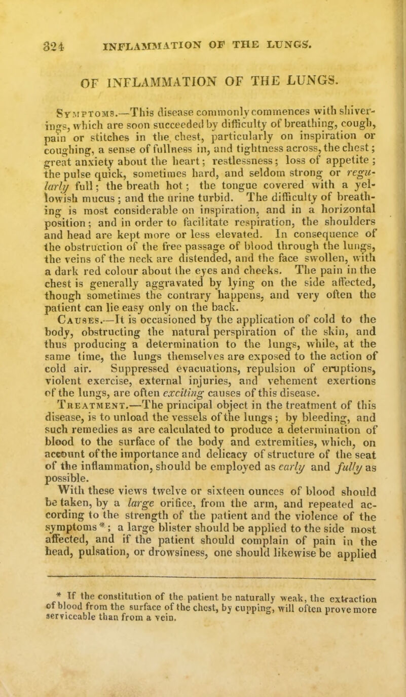 OF INFLAMMATION OF THE LUNGS. Sy MPTOMS.—This disease commonly commences with sliiver- ings, which are soon succeeded by difiiculty of breatliing, cough, pam or stitches in the, chest, particularly on inspiration or coughing, a sense of fullness in, and tightness across, the chest; great anxiety about the heart; restlessness; loss of appetite ; the pulse quick, sometimes hard, and seldom strong or regif- larhj full; the breath hot; the tongue covered with a yel- lowish mucus ; and the urine turbid. The difficulty of breath- ing is most considerable on inspiration, and in a horizontal position; and in order to facilitate respiration, the shoulders and head are kept more or less elevated. In consequence of the obstruction of the free passage of blood through the luii^s, the veins of the neck are distended, and the face swollen, w ith a dark red colour about the eyes and cheeks. The pain in the chest is generally aggravated by lying on the side affected, though sometimes the contrary happens, and very often the patient can lie easy only on the back. Causes.—It is occasioned by the application of cold to the body, obstructing the natural perspiration of the skin, and thus producing a determination to the lungs, while, at the same time, the lungs themselves are exposed to the action of cold air. Suppressed evacuations, repulsion of enjptions, violent exercise, external injuries, and vehement exertions of the lungs, are often exciting causes of this disease. Treatment.—The principal object in the treatment of this disease, is to unload the vessels of the lungs; by bleeding, and such remedies as are calculated to produce a determination of blood to the surface of the body and extremities, which, on account of the importance and delicacy of structure of the seat of the inflammation, should be employed as earl^ and fully as possible. With these views twelve or sixteen ounces of blood should be taken, by a large orifice, from the arm, and repeated ac- cording to the strength of the patient and the violence of the symptoms* ; a large blister should be applied to the side most affected, and if the patient should complain of pain in the head, pulsation, or drow'siness, one should likewise be applied * If the constitution of the patient be naturally weak, the extraction of blood from the surface of the chest, by cupping, will often prove more serviceable than from a vein.