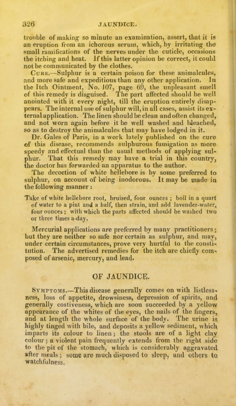 trouble of making so minute an examination, assert, that it is an eruption from an ichorous serum, which, by irritating the small ramifications of the nerves under the cuticle, occasions the itching and heat. If this latter opinion be correct, it could not be communicated by the clothes. Curb.—Sulphur is a certain poison for these animalcules, and more safe and expeditious than any other application. In the Itch Ointment, No. 107, page 69, the unpleasant smell of this remedy is disguised. The part affected should be well anointed with it every night, till the eruption entirely disap^ pears. The internal use of sulphur will, in all cases, assist its ex- ternal application. The linen should be clean and often changed, and not worn again before it be well washed and lileaclied, so as to destroy the animalcules that may have lodged in it. Dr. Gales of Paris, in a work lately published on the cure of this disease, recommends sulphurous fumigation as more speedy and effectual than the usual methods of applying sul- phur. That this remedy may have a trial in this country, the doctor has forwarded an apparatus to the author. The decoction of white hellebore is by some preferred to sulphur, on account of being inodorous. It may be made in the following manner: Take of white hellebore root, bruised, four ounces ; boil in a quart of water to a pint and a half, then strain, and add lavender-water, four ounces ; with which the parts affected should be washed two or three times a-day, Mercurial applications are preferred by many practitioners; but they are neither so safe nor certain as sulphur, and may, under certain circumstances, prove very hurtful to the consti^ tution. The advertised remedies for the itch are chiefly com-% posed of arsenic, mercury, and lead. OF jaundice;. Symptoms.—This disease generally comes on with listless., ness, loss of appetite, drowsiness, depression of spirits, and generally costiveness, which are soon succeeded by a yellow appearance of the whites of the eyes, the nails of the fingers, and at length the whole surface of the body. The urine is highly tinged with bile, and deposits a yellow sediment, which imparts its colour to linen; the stools are of a light clay colour; a violent pain frequently extends from the right side to the pit of the stomach, which is considerably aggravated after meals; some are much disposed to sleep, and others to watchfulness.